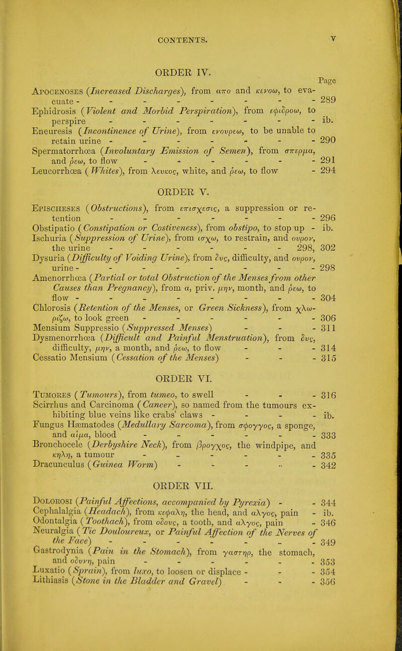 ORDER IV. Page Apocenoses {Increased Discharges), from airo and kevow, to eva- cuate -------- 289 Ephidrosis {Violent and Morbid Perspiration), from etytdpow, to perspire - - - - - - - ib. Eneuresis {Incontinence of Urine), from evovpew, to be unable to retain urine ------- 290 Spermatorrhoea {Involuntary Emission of Semen), from cnrspjj.a, and pew, to flow - - - - - -291 Leucorrhcea ( Wliites), from Xevtcoc, white, and pew, to flow - 294 ORDER V. Epischeses {Obstructions), from e^tcr^eo-ie, a suppression or re- tention _______ 296 Obstipatio ( Constipation or Costiveness), from obstipo, to stop up - ib. Ischuria {Suppression of Urine), from ivyw, to restrain, and ovpov, the urine ------ 298, 302 Dysuria {Difficulty of Voiding Urine), from Zvq, difficulty, and ovpov, urine- - - - - - - - 298 Amenorrhea {Partial or total Obstruction of the Menses from other Causes than Pregnancy), from a, priv. \xt\v, month, and pew, to flow - - - - - - - - 304 Chlorosis {Retention of the Menses, or Green Sichness), from yXw- pC^w, to look green - 306 Mensium Suppressio {Suppressed Menses) - - - 311 Dysmenorrhea {Difficult and Painful Menstruation), from Bvg, difficulty, juijv, a month, and pew, to flow - - - 314 Cessatio Mensium {Cessation of the Menses) - - - 315 ORDER VI. Tumores {Tumours), from tumeo, to swell - - - 316 Scirrhus and Carcinoma ( Cancer), so named from the tumours ex- hibiting blue veins like crabs' claws - - - - ib. Fungus Hasmatodes {Medidlary Sarcoma), from acpoyyog, a sponge, and alfia, blood - - - - - 333 Bronchocele {Derbyshire Neck), from jjpoyxog, the windpipe, and KrjXt], a tumour 335 Dracunculus (Guinea Worm) 342 ORDER VII. Dolorosi {Painful Affections, accompanied by Pyrexia) - - 344 Cephalalgia {Ileadach), from /ce^aXjj, the head, and aXyog, pain - ib. Odontalgia ( Toothach), from odovc, a tooth, and aXyog, pain - 346 Neuralgia {Tic Douloureux, or Painful Affection of the Nerves of the Face) - - - - - _ . 349 Gastrodynia {Pain in the Stomach), from yacrrrip, the stomach, and ocwr), pain - 353 Luxatio {Sprain), from luxo, to loosen or displace - - - 354 Lithiasis {Stone in the Bladder and Gravel) ... 356