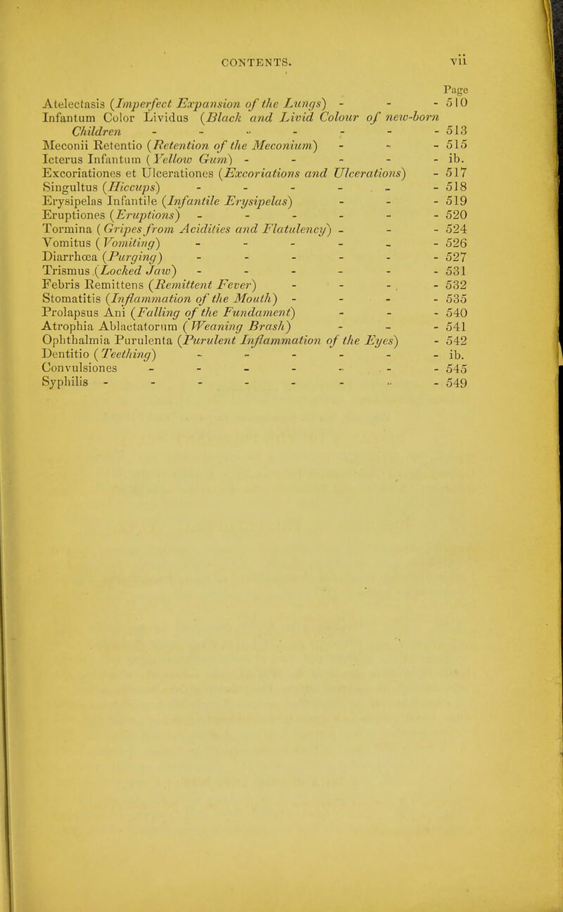 CONTENTS. VU Page Atelectasis {Imperfect Expansion of the Lungs) - - - 510 Infantum Color Lividus {Black and Livid Colour of new-born Children - - - - - - 513 Meconii Retentio {Retention of the Meconium) - - - 515 Icterus Infantum (Yellow Gum) - - - - - ib. Excoriationes et Ulcerationes {Excoriations and Ulcerations) - 517 Singultus {Hiccups) - - - - -518 Erysipelas Infantile {Infantile Erysipelas) - - - 519 Eruptiones {Eruptions) ------ 520 Tormina ( Gripes from Acidities and Flatulency) _ - - 524 Vomitus ( Vomiting) ------ 526 Diarrhoea {Purging) ------ 527 Trismus .{Locked Jaw) - - - - - -531 Febris Remittens {Remittent Fever) - - - . - 532 Stomatitis {Inflamynation of the Mouth) - 535 Prolapsus Ani {Falling of the Fundament) - 540 Atrophia Ablactatornra (Weaning Brash) - 541 Ophthalmia Purulenta {Purulent Inflammation of the Eyes) - 542 Dentitio (Teething) - - - - - - ib. Convulsiones ------- 545 Syphilis 549