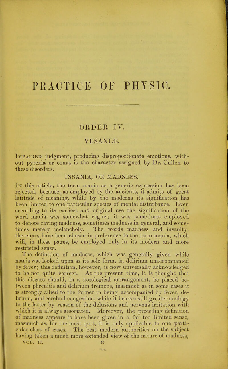 PRACTICE OF PHYSIC. ORDER IV. VESANLZE. Impaired judgment, producing disproportionate emotions, with' out pyrexia or coma, is the character assigned by Dr. Cullen to these disorders. 1NSANIA, OR MADNESS. In this article, the term mania as a generic expression has been rejected, because, as employed by the ancients, it admits of great latitude of meaning, while by the moderns its signification has been limited to one particular species of mental disturbance. Even according to its earliest and original use the signification of the word mania was somewhat vague; it was sometimes employed to denote raving madness, sometimes madness in general, and some- times merely melancholy. The words madness and insanity, therefore, have been chosen in preference to the term mania, which will, in these pages, be employed only in its modern and more restricted sense. The definition of madness, which was generally given while mania was looked upon as its sole form, is, delirium unaccompanied by fever; this definition, however, is now universally acknowledged to be not quite correct. At the present time, it is thought that this disease should, in a nosological arrrangement, be placed be- tween phrenitis and delirium tremens, inasmuch as in some cases it is strongly allied to the former in being accompanied by fever, de- lirium, and cerebral congestion, while it bears a still greater analogy to the latter by reason of the delusions and nervous irritation with which it is always associated. Moreover, the preceding definition of madness appears to have been given in a far too limited sense, inasmuch as, for the most part, it is only applicable to one parti- cular class of cases. The best modern authorities on the subject having taken a much more extended view of the nature of madness,