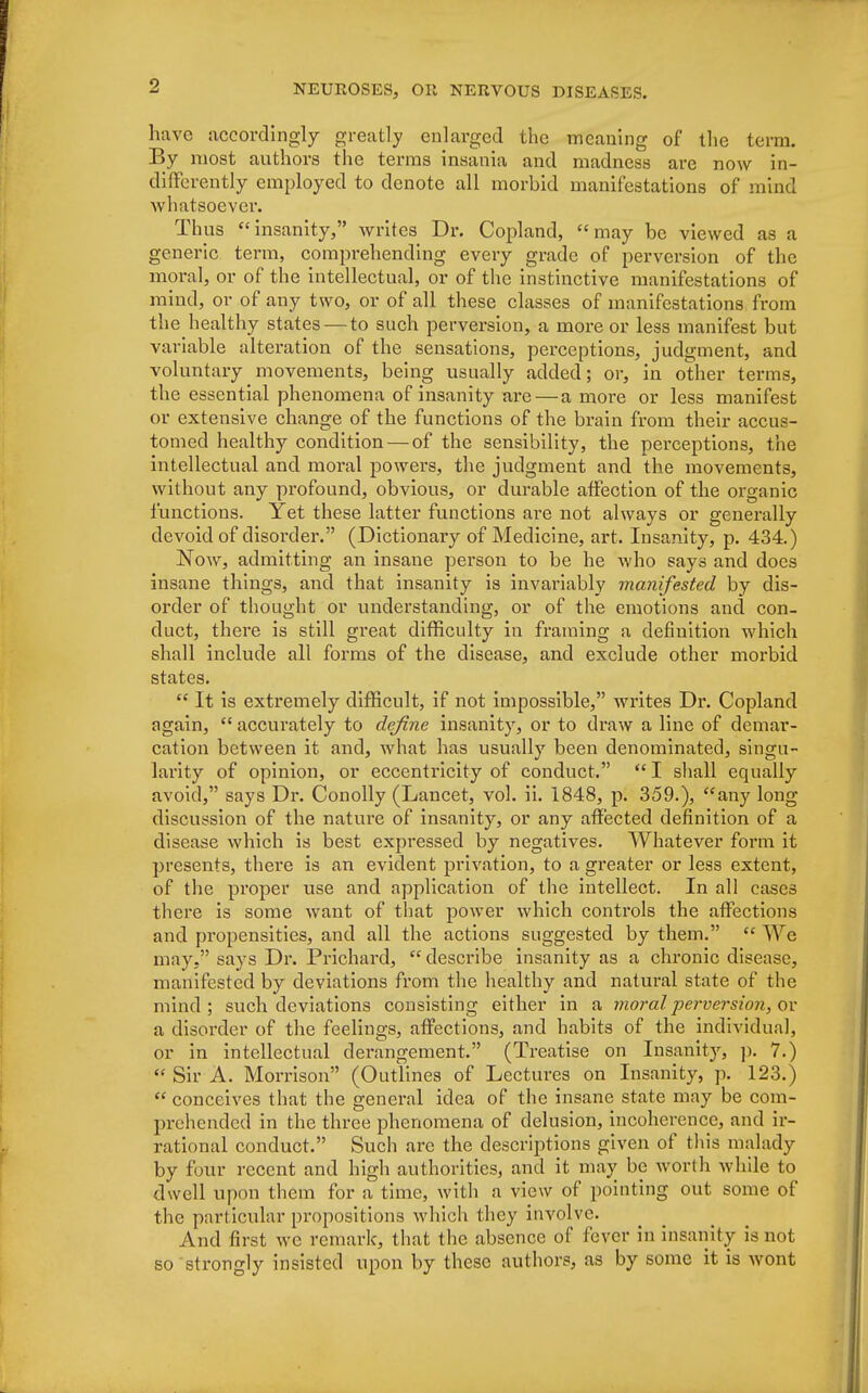 have accordingly greatly enlarged the meaning of the term. By most authors the terms insania and madness are now in- differently employed to denote all morbid manifestations of mind whatsoever. Thus insanity, writes Dr. Copland, may be viewed as a generic term, comprehending every grade of perversion of the moral, or of the intellectual, or of the instinctive manifestations of mind, or of any two, or of all these classes of manifestations from the healthy states — to such perversion, a more or less manifest but variable alteration of the sensations, perceptions, judgment, and voluntary movements, being usually added; or, in other terms, the essential phenomena of insanity are— a more or less manifest or extensive change of the functions of the brain from their accus- tomed healthy condition — of the sensibility, the perceptions, the intellectual and moral powers, the judgment and the movements, without any profound, obvious, or durable affection of the organic functions. Yet these latter functions are not always or generally devoid of disorder. (Dictionary of Medicine, art. Insanity, p. 434.) Now, admitting an insane person to be he who says and does insane things, and that insanity is invariably manifested by dis- order of thought or understanding, or of the emotions and con- duct, there is still great difficulty in framing a definition which shall include all forms of the disease, and exclude other morbid states.  It is extremely difficult, if not impossible, writes Dr. Copland again,  accurately to define insanity, or to draw a line of demar- cation between it and, what has usually been denominated, singu- larity of opinion, or eccentricity of conduct.  I shall equally avoid, says Dr. Conolly (Lancet, vol. ii. 1848, p. 359.), any long discussion of the nature of insanity, or any affected definition of a disease which is best expressed by negatives. Whatever form it presents, there is an evident privation, to a greater or less extent, of the proper use and application of the intellect. In all cases there is some want of that power which controls the affections and propensities, and all the actions suggested by them.  We may. says Dr. Pilchard,  describe insanity as a chronic disease, manifested by deviations from the healthy and natural state of the mind ; such deviations consisting either in a moral perversion, or a disorder of the feelings, affections, and habits of the individual, or in intellectual derangement. (Treatise on Insanity, p. 7.)  Sir A. Morrison (Outlines of Lectures on Insanity, p. 123.)  conceives that the general idea of the insane state may be com- prehended in the three phenomena of delusion, incoherence, and ir- rational conduct. Such arc the descriptions given of this malady by four recent and high authorities, and it may be worth while to dwell upon them for a time, with a view of pointing out some of the particular propositions which they involve. And first we remark, that the absence of fever in insanity is not so strongly insisted upon by these authors, as by some it is wont