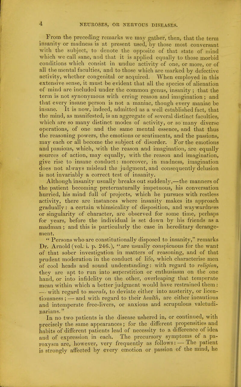 From the preceding remarks we may gather, then, that the term insanity or madness is at present used, by those most conversant with the subject, to denote the opposite of that state of mind which we call sane, and that it is applied equally to those morbid conditions which consist in undue activity of one, or more, or of all the mental faculties, and to those which are marked by defective activity, whether congenital or acquired. When employed in this extensive sense, it must be evident that all the species of alienation of mind are included under the common genus, insanity ; that the term is not synonymous with erring reason and imagination ; and that every insane person is not a maniac, though every maniac be insane. It is now, indeed, admitted as a well established fact, that the mind, as manifested, is an aggregate of several distinct faculties, which are so many distinct modes of activity, or so many diverse operations, of one and the same mental essence, and that thus the reasoning powers, the emotions or sentiments, and the passions, may each or all become the subject of disorder. For the emotions and passions, which, with the reason and imagination, are equally sources of action, may equally, with the reason and imagination, give rise to insane conduct: moreover, in madness, imagination does not always mislead the judgment, and consequently delusion is not invariably a correct test of insanity. Although insanity usually breaks out suddenly,—the manners of the patient becoming preternaturally impetuous, his conversation hurried, his mind full of projects, which he pursues with restless activity, there are instances where insanity makes its approach gradually: a certain whimsicality of disposition, and waywardness or singularity of character, are observed for some time, perhaps for years, before the individual is set down by his friends as a madman ; and this is particulaidy the case in hereditary derange- ment.  Persons who are constitutionally disposed to insanity, remarks Dr. Arnold (vol. i. p. 246.), are usually conspicuous for the want of that sober investigation in matters of reasoning, and of that prudent moderation in the conduct of life, which characterise men of cool heads and sound understanding: with regard to religion, they are apt to run into superstition or enthusiasm on the one hand, or into infidelity on the other, overleaping that temperate mean within which a better judgment would have restrained them : — with regard to morals, to deviate either into austerity, or licen- tiousness ; — and with regard to their health, are either incautious and intemperate free-livers, or anxious and scrupulous valetudi- narians.  In no two patients is the disease ushered in, or continued, with precisely the same appearances; for the different propensities and habits of different patients lead of necessity to a difference of idea and of expression in each. The precursory symptoms of a pa- roxysm are, however, very frequently as follows: — The patient is strongly affected by every emotion or passion of the mind, he