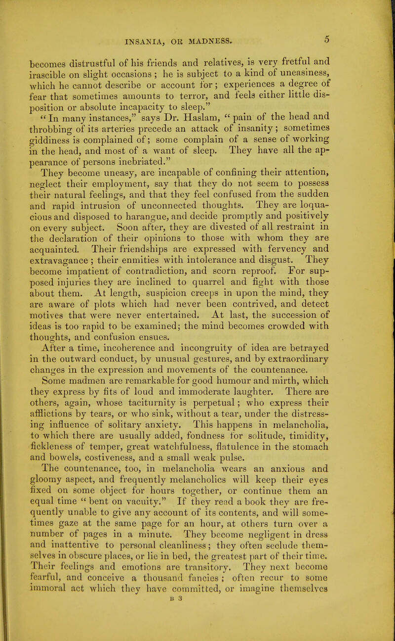 becomes distrustful of his friends and relatives, is very fretful and irascible on slight occasions ; he is subject to a kind of uneasiness, which he cannot describe or account for; experiences a degree of fear that sometimes amounts to terror, and feels either little dis- position or absolute incapacity to sleep.  In many instances, says Dr. Haslam,  pain of the head and throbbing of its arteries precede an attack of insanity; sometimes giddiness is complained of; some complain of a sense of working in the head, and most of a want of sleep. They have all the ap- pearance of persons inebriated. They become uneasy, are incapable of confining their attention, neglect their employment, say that they do not seem to possess their natural feelings, and that they feel confused from the sudden and rapid intrusion of unconnected thoughts. They are loqua- cious and disposed to harangue, and decide promptly and positively on every subject. Soon after, they are divested of all restraint in the declaration of their opinions to those with whom they are acquainted. Their friendships are expressed with fervency and extravagance ; their enmities with intolerance and disgust. They become impatient of contradiction, and scorn reproof. For sup- posed injuries they are inclined to quarrel and fight with those about them. At length, suspicion creeps in upon the mind, they are aware of plots which had never been contrived, and detect motives that Avere never entertained. At last, the succession of ideas is too rapid to be examined; the mind becomes crowded with thoughts, and confusion ensues. After a time, incoherence and incongruity of idea are betrayed in the outward conduct, by unusual gestures, and by extraordinary changes in the expression and movements of the countenance. Some madmen are remarkable for good humour and mirth, which they express by fits of loud and immoderate laughter. There are others, again, whose taciturnity is perpetual; who express their afflictions by tears, or Avho sink, without a tear, under the distress- ing influence of solitary anxiety. This happens in melancholia, to which there are usually added, fondness for solitude, timidity, fickleness of temper, great watchfulness, flatulence in the stomach and bowels, costiveness, and a small weak pulse. The countenance, too, in melancholia wears an anxious and gloomy aspect, and frequently melancholies will keep their eyes fixed on some object for hours togethei*, or continue them an equal time  bent on vacuity. If they rend a book they are fre- quently unable to give any account of its contents, and will some- times gaze at the same page for an hour, at others turn over a number of pages in a minute. They become negligent in dress and inattentive to personal cleanliness; they often seclude them- selves in obscure places, or lie in bed, the greatest part of their time. Their feelings and emotions are transitory. They next become fearful, and conceive a thousand fancies ; often recur to some immoral act which they have committed, or imagine themselves