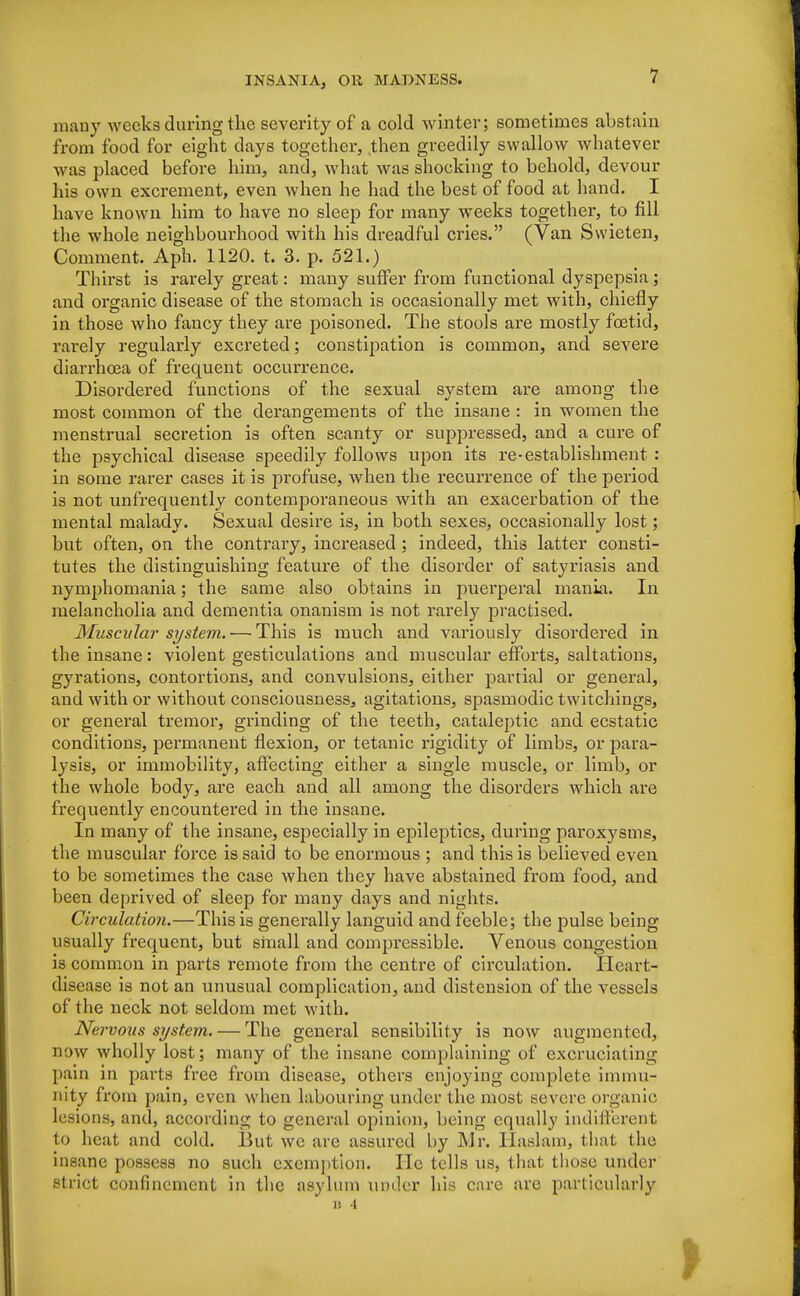 many weeks during the severity of a cold winter; sometimes abstain from food for eight days together, then greedily swallow whatever was placed before him, and, what was shocking to behold, devour his own excrement, even when he had the best of food at hand. I have known him to have no sleep for many weeks together, to fill the whole neighbourhood with his dreadful cries. (Van Swieten, Comment. Aph. 1120. t. 3. p. 521.) Thirst is rarely great: many suffer from functional dyspepsia; and organic disease of the stomach is occasionally met with, chiefly in those who fancy they are poisoned. The stools are mostly foetid, rarely regularly excreted; constipation is common, and severe diarrhoea of frequent occurrence. Disordered functions of the sexual system are among the most common of the derangements of the insane : in women the menstrual secretion is often scanty or suppressed, and a cure of the psychical disease speedily follows upon its re-establishment : in some rarer cases it is profuse, when the recurrence of the period is not unfrequently contemporaneous with an exacerbation of the mental malady. Sexual desire is, in both sexes, occasionally lost; but often, on the contrary, increased; indeed, this latter consti- tutes the distinguishing feature of the disorder of satyriasis and nymphomania; the same also obtains in puerperal mania. In melancholia and dementia onanism is not rarely practised. Muscular system. — This is much and variously disordered in the insane: violent gesticulations and muscular efforts, saltations, gyrations, contortions, and convulsions, either partial or general, and with or without consciousness, agitations, spasmodic twitchings, or general tremor, grinding of the teeth, cataleptic and ecstatic conditions, permanent flexion, or tetanic rigidity of limbs, or para- lysis, or immobility, affecting either a single muscle, or limb, or the whole body, are each and all among the disorders which are frequently encountered in the insane. In many of the insane, especially in epileptics, during paroxysms, the muscular force is said to be enormous ; and this is believed even to be sometimes the case when they have abstained from food, and been deprived of sleep for many days and nights. Circulation.—This is generally languid and feeble; the pulse being usually frequent, but small and compressible. Venous congestion is common in parts remote from the centre of circulation. Heart- disease is not an unusual complication, and distension of the vessels of the neck not seldom met with. Nervous system. — The general sensibility is now augmented, now wholly lost; many of the insane complaining of excruciating pain in parts free from disease, others enjoying complete immui nity from pain, even when labouring under the most severe organic lesions, and, according to general opinion, being equally indifferent to heat and cold. But we are assured by Mr. llaslain, that the insane possess no such exemption. He tells us, that those under strict confinement in the asylum under his care are particularly