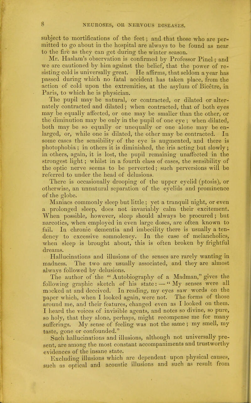 subject to mortifications of the feet; and that those who are per- mitted to go about in the hospital are always to be found as near to the fire as they can get during the winter season. Mr. Haslam's observation is confirmed by Professor Pinel; and we are cautioned by him against the belief, that the power of re- sisting cold is universally great. He affirms, that seldom a year has passed during which no fatal accident has taken place, from the action of cold upon the extremities, at the asylum of Bicetre, in Paris, to which he is physician. The pupil may be natural, or contracted, or dilated or alter- nately contracted and dilated; when contracted, that of both eyes may be equally affected, or one may be smaller than the other, or the diminution may be only in the pupil of one eye ; when dilated, both may be so equally or unequally or one alone may be en- larged, or, while one is dilated, the other may be contracted. In some cases the sensibility of the eye is augmented, and there is photophobia; in others it is diminished, the iris acting but slowly; in others, again, it is lost, the pupil remaining unaffected in the strongest light; whilst in a fourth class of cases, the sensibility of the optic nerve seems to be perverted; such perversions will be referred to under the head of delusions. There is occasionally drooping of the upper eyelid (ptosis), or otherwise, an unnatural separation of the eyelids and prominence of the globe. Maniacs commonly sleep but little; yet a tranquil night, or even a prolonged sleep, does not invariably calm their excitement. When possible, however, sleep should always be procured; but narcotics, when employed in even large doses, are often known to fail. In chronic dementia and imbecility there is usually a ten- dency to excessive somnolency. In the case of melancholies, when sleep is brought about, this is often broken by frightful dreams. Hallucinations and illusions of the senses are rarely wanting in madness. The two are usually associated, and they are almost always followed by delusions. The author of the  Autobiography of a Madman, gives the following graphic sketch of his state: — My senses were all mocked at and deceived. In reading, my eyes saw words on the paper which, when I looked again, were not. The forms of those around me, and their features, changed even as I looked on them. I heard the voices of invisible agents, and notes so divine, so pure, so holy, that they alone, perhaps, might recompense me for many sufferings. My sense of feeling was not the same ; my smell, my taste, gone or confounded. Such hallucinations and illusions, although not universally pre- sent, are among the most constant accompaniments and trustworthy evidences of the insane state. Excluding illusions which are dependent upon physical causes such as optical and acoustic illusions and such as result from