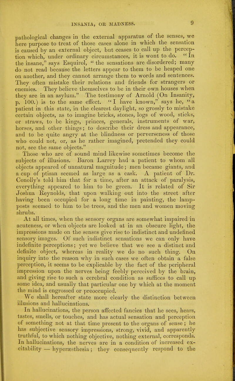 pathological changes in the external apparatus of the senses, we here purpose to treat of those cases alone in which the sensation is caused by an external object, but ceases to call up the percep- tion which, under ordinary circumstances, it is wont to do.  In the insane, says Esquirol, the sensations are disordered; many do not read because the letters appear to them to be heaped one on another, and they cannot arrange them to words and sentences. They often mistake their relations and friends for strangers or enemies. They believe themselves to be in their own houses when they are in an asylum. The testimony of Arnold (On Insanity, p. 100.) is to the same effect. I have known, says he, a patient in this state, in the clearest daylight, so grossly to mistake certain objects, as to imagine bricks, stones, logs of wood, sticks, or straws, to be kings, princes, generals, instruments of war, horses, and other things; to describe their dress and appearance, and to be quite angry at the blindness or perverseness of those who could not, or, as he rather imagined, pretended they could not, see the same objects. Those who are of sound mind likewise sometimes become the subjects of illusions. Baron Larrey had a patient to whom all objects appeared of unnatural magnitude; men became giants, and a cup of ptisan seemed as large as a cask. A patient of Dr. Conolly's told him that for a time, after an attack of paralysis, everything appeared to him to be green. It is related of Sir Joshua Reynolds, that upon walking out into the street after having been occupied for a long time in painting, the lamp- posts seemed to him to be trees, and the men and women moving shrubs. At all times, when the sensory organs are somewhat impaired in acuteness, or when objects are looked at in an obscure light, the impressions made on the senses give rise to indistinct and undefined sensory images. Of such indistinct sensations we can only have indefinite perceptions; yet we believe that we see a distinct and definite object, whereas in reality we do no such thing. On inquiry into the reason why in such cases we often obtain a false perception, it seems to be explicable by the fact of the peripheral impression upon the nerves being feebly perceived by the brain, and giving rise to such a cerebral condition as suffices to call up some idea, and usually that particular one by which at the moment the mind is engrossed or preoccupied. We shall hereafter state more clearly the distinction between illusions and hallucinations. In hallucinations, the person affected fancies that he sees, hears, tastes, smells, or touches, and has actual sensation and perception of something not at that time present to the organs of sense ; he has subjective sensory impressions, strong, vivid, and apparently truthful, to which nothing objective, nothing external, corresponds. In hallucinations, the nerves are in a condition of increased ex- citability— hyperajsthesia; they consequently respond to the