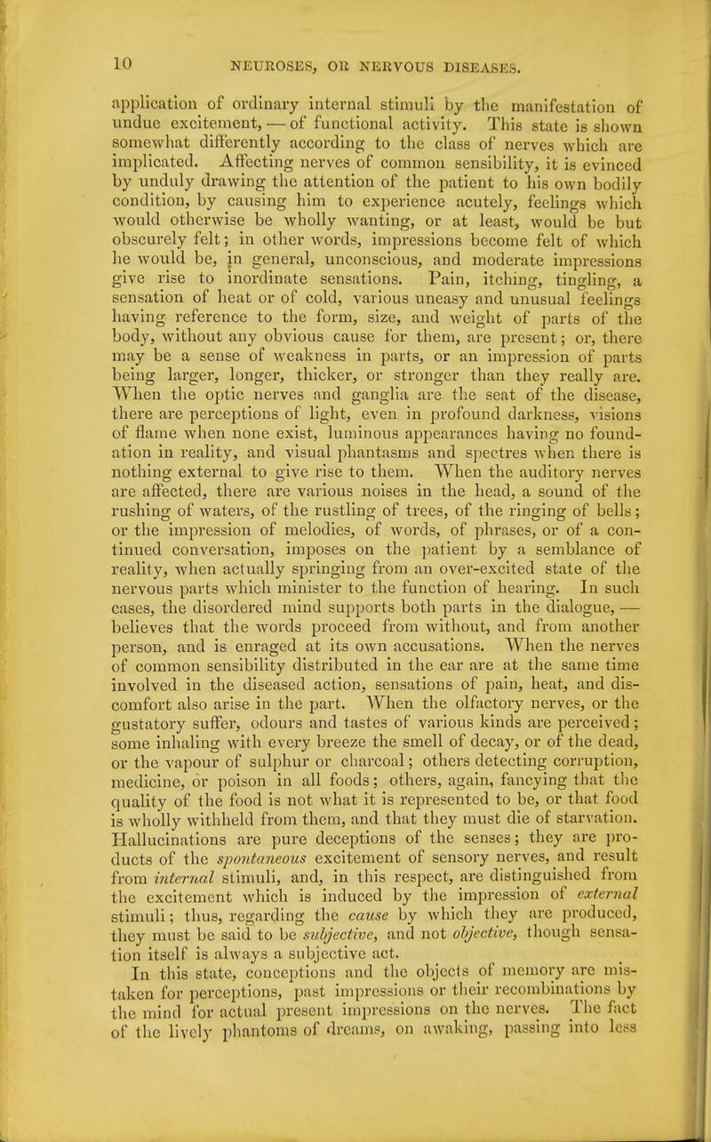 application of ordinary internal stimuli by the manifestation of undue excitement,—of functional activity. This state is shown somewhat differently according to the class of nerves which are implicated. Affecting nerves of common sensibility, it is evinced by unduly drawing the attention of the patient to his own bodily condition, by causing him to experience acutely, feelings which would otherwise be wholly wanting, or at least, would be but obscurely felt; in other words, impressions become felt of which he would be, in general, unconscious, and moderate impressions give rise to inordinate sensations. Pain, itching, tingling, a sensation of heat or of cold, various uneasy and unusual feelings having reference to the form, size, and Aveight of parts of the body, without any obvious cause for them, are present; or, there may be a sense of weakness in parts, or an impression of parts being larger, longer, thicker, or stronger than they really are. When the optic nerves and ganglia are the seat of the disease, there are perceptions of light, even in profound darkness, visions of flame when none exist, luminous appearances having no found- ation in reality, and visual phantasms and spectres when there is nothing external to give rise to them. When the auditory nerves are affected, there are various noises in the head, a sound of the rushing of waters, of the rustling of trees, of the ringing of bells; or the impression of melodies, of words, of phrases, or of a con- tinued conversation, imposes on the patient by a semblance of reality, when actually springing from an over-excited state of the nervous parts which minister to the function of hearing. In such cases, the disordered mind supports both parts in the dialogue, — believes that the words proceed from without, and from another person, and is enraged at its own accusations. When the nerves of common sensibility distributed in the ear are at the same time involved in the diseased action, sensations of pain, heat, and dis- comfort also arise in the part. When the olfactory nerves, or the gustatory suffer, odours and tastes of various kinds are perceived; some inhaling with every breeze the smell of decay, or of the dead, or the vapour of sulphur or charcoal; others detecting corruption, medicine, or poison in all foods; others, again, fancying that the quality of the food is not what it is represented to be, or that food is wholly withheld from them, and that they must die of starvation. Hallucinations are pure deceptions of the senses; they are pro- ducts of the spontaneous excitement of sensory nerves, and result from internal stimuli, and, in this respect, are distinguished from the excitement which is induced by the impression of external stimuli; thus, regarding the cause by which they are produced, they must be said to be subjective, and not objective, though sensa- tion itself is always a subjective act. In this state, conceptions and the objects of memory are mis- taken for perceptions, past impressions or their recombinations by the mind for actual present impressions on the nerves. The fact of the lively phantoms of dreams, on awaking, passing into less