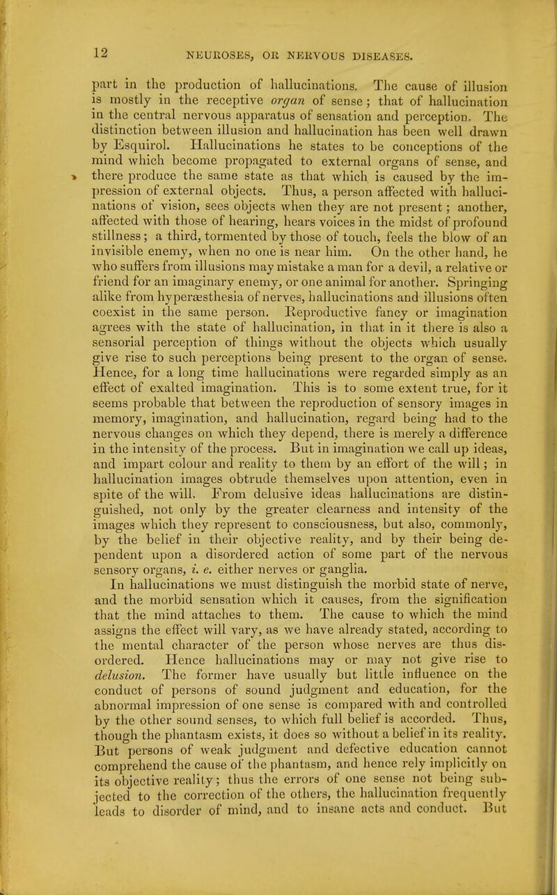 part in the production of hallucinations. The cause of illusion is mostly in the receptive organ of sense ; that of hallucination in the central nervous apparatus of sensation and perception. The distinction between illusion and hallucination has been well drawn by Esquirol. Hallucinations he states to be conceptions of the mind which become propagated to external organs of sense, and there produce the same state as that which is caused by the im- pression of external objects. Thus, a person affected with halluci- nations of vision, sees objects when they are not present; another, affected with those of hearing, hears voices in the midst of profound stillness; a third, tormented by those of touch, feels the blow of an invisible enemy, when no one is near him. On the other hand, he who suffers from illusions may mistake a man for a devil, a relative or friend for an imaginary enemy, or one animal for another. Springing alike from hyperesthesia of nerves, hallucinations and illusions often coexist in the same person. Reproductive fancy or imagination agrees with the state of hallucination, in that in it there is also a sensorial perception of things without the objects which usually give rise to such perceptions being present to the organ of sense. Hence, for a long time hallucinations were regarded simply as an effect of exalted imagination. This is to some extent true, for it seems probable that between the reproduction of sensory images in memory, imagination, and hallucination, regard being had to the nervous changes on which they depend, there is merely a difference in the intensity of the process. But in imagination we call up ideas, and impart colour and reality to them by an effort of the will; in hallucination images obtrude themselves upon attention, even in spite of the will. From delusive ideas hallucinations are distin- guished, not only by the greater clearness and intensity of the images which they represent to consciousness, but also, commonly, by the belief in their objective reality, and by their being de- pendent upon a disordered action of some part of the nervous sensory organs, i. e. either nerves or ganglia. In hallucinations we must distinguish the morbid state of nerve, and the morbid sensation which it causes, from the signification that the mind attaches to them. The cause to which the mind assigns the effect will vary, as we have already stated, according to the mental character of the person whose nerves are thus dis- ordered. Hence hallucinations may or may not give rise to delusion. The former have usually but little influence on the conduct of persons of sound judgment and education, for the abnormal impression of one sense is compared with and controlled by the other sound senses, to which full belief is accorded. Thus, though the phantasm exists, it does so without a belief in its reality. But persons of weak judgment and defective education cannot comprehend the cause of the phantasm, and hence rely implicitly on its objective reality; thus the errors of one sense not being sub- jected to the correction of the others, the hallucination frequently leads to disorder of mind, and to insane acts and conduct. But