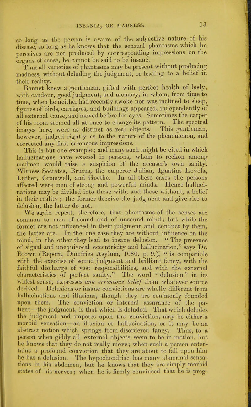 so long as the person is aware of the subjective nature of his disease, so long as he knows that the sensual phantasms which he perceives are not produced by corrresponding impressions on the organs of sense, he cannot be said to be insane. Thus all varieties of phantasms may be present without producing madness, without deluding the judgment, or leading to a belief in their reality. Bonnet knew a gentleman, gifted with perfect health of body, with candour, good judgment, and memory, in whom, from time to time, when he neither had recently awoke nor was inclined to sleep, figures of birds, carriages, and buildings appeared, independently of all external cause, and moved before his eyes. Sometimes the carpet of his room seemed all at once to change its pattern. The spectral images here, were as distinct as real objects. This gentleman, however, judged rightly as to the nature of the phenomenon, and corrected any first erroneous impressions. This is but one example; and many such might be cited in which hallucinations have existed in persons, whom to reckon among madmen would raise a suspicion of the accuser's own sanity. Witness Socrates, Brutus, the emperor Julian, Ignatius Loyola, Luther, Cromwell, and Goethe. In all these cases the persons affected were men of strong and powerful minds. Hence halluci- nations may be divided into those with, and those without, a belief in their reality ; the former deceive the judgment and give rise to delusion, the latter do not. We again repeat, therefore, that phantasms of the senses are common to men of sound and of unsound mind; but while the former are not influenced in their judgment and conduct by them, the latter are. In the one case they are without influence on the mind, in the other they lead to insane delusion. <c The presence of signal and unequivocal eccentricity and hallucination, says Dr. Brown (Report, Dumfries Asylum, 1080. p. 9.),  is compatible with the exercise of sound judgment and brilliant fancy, with the faithful discharge of vast responsibilities, and with the external characteristics of perfect sanity. The word  delusion in its widest sense, expresses any erroneous belief from whatever source derived. Delusions or insane convictions are wholly different from hallucinations and illusions, though they are commonly founded upon them. The conviction or internal assui'ance of the pa- tient—the judgment, is that which is deluded. That which deludes the judgment and imposes upon the conviction, may be either a morbid sensation—an illusion or hallucination, or it may be an abstract notion which springs from disordered fancy. Thus, to a person when giddy all external objects seem to be in motion, but he knows that they do not really move; when such a person enter- tains a profound conviction that they are about to fall upon him he has a delusion. The hypochondriac has many abnormal sensa- tions in his abdomen, but he knows that they are simply morbid states of his nerves; when he is firmly convinced that he is preg-