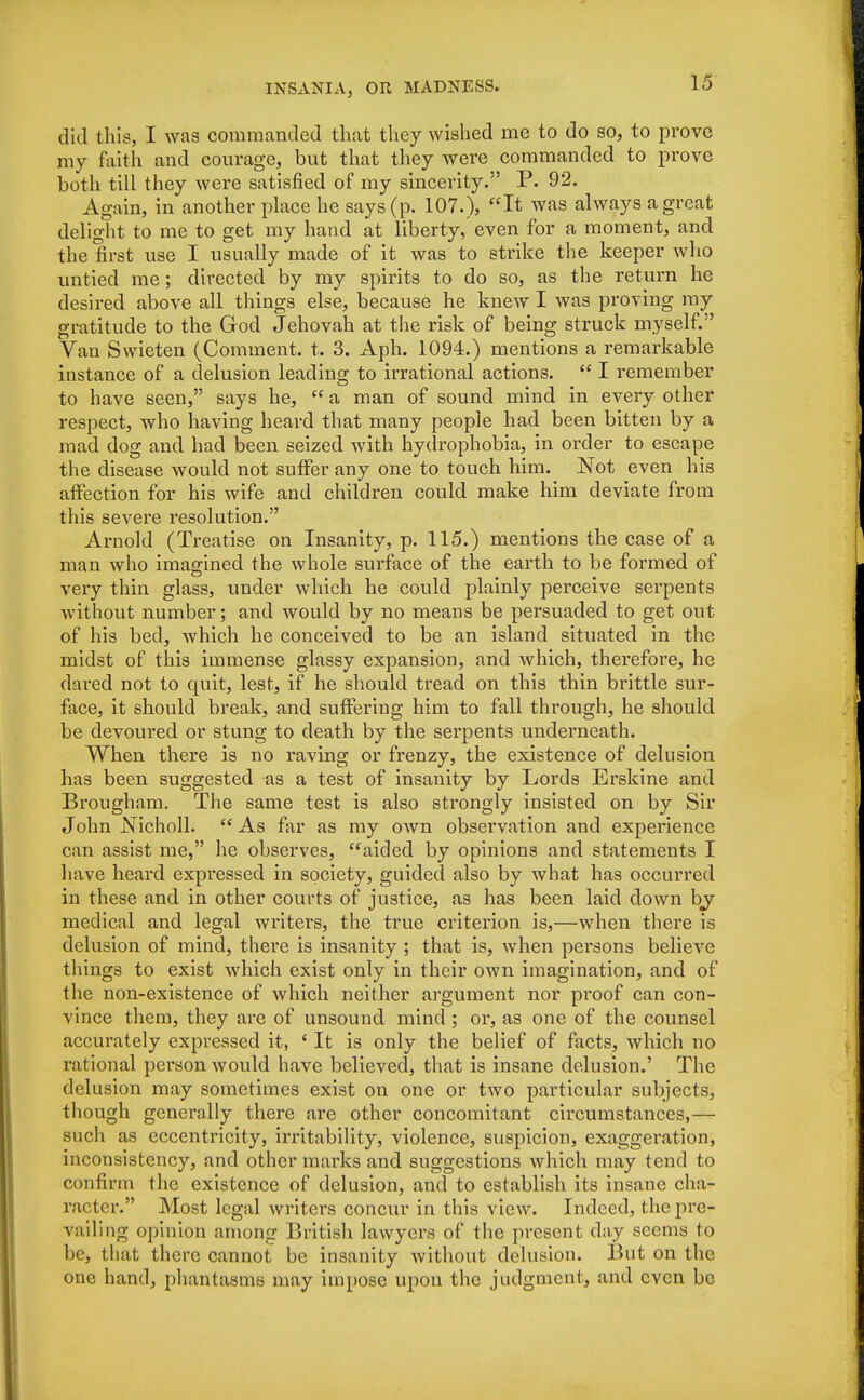 did this, I was commanded that they wished me to do so, to prove my faith and courage, but that they were commanded to prove both till they were satisfied of my sincerity. P. 92. Again, in another place he says (p. 107.), It was always a great delight to me to get my hand at liberty, even for a moment, and the first use I usually made of it was to strike the keeper who untied me; directed by my spirits to do so, as the return he desired above all things else, because he knew I was proving my gratitude to the God Jehovah at the risk of being struck myself. Van Svvieten (Comment, t. 3. Aph. 1094.) mentions a remarkable instance of a delusion leading to irrational actions.  I remember to have seen, says he,  a man of sound mind in every other respect, who having heard that many people had been bitten by a mad dog and had been seized with hydrophobia, in order to escape the disease would not suffer any one to touch him. Not even his affection for his wife and children could make him deviate from this severe resolution. Arnold (Treatise on Insanity, p. 115.) mentions the case of a man who imagined the whole surface of the earth to be formed of very thin glass, under which he could plainly perceive serpents without number; and would by no means be persuaded to get out of his bed, which he conceived to be an island situated in the midst of this immense glassy expansion, and which, therefore, he dared not to quit, lest, if he should tread on this thin brittle sur- face, it should break, and suffering him to fall through, he should be devoured or stung to death by the serpents underneath. When there is no raving or frenzy, the existence of delusion has been suggested as a test of insanity by Lords Erskine and Brougham. The same test is also strongly insisted on by Sir John JSTicholl.  As far as my own observation and experience can assist me, he observes, aided by opinions and statements I have heard expressed in society, guided also by what has occurred in these and in other courts of justice, as has been laid down by medical and legal writers, the true criterion is,—when there is delusion of mind, thei'e is insanity ; that is, when persons believe things to exist which exist only in their own imagination, and of the non-existence of which neither argument nor proof can con- vince them, they are of unsound mind ; or, as one of the counsel accurately expressed it, ' It is only the belief of facts, which no rational person would have believed, that is insane delusion.' The delusion may sometimes exist on one or two particular subjects, though generally there are other concomitant circumstances,— such as eccentricity, irritability, violence, suspicion, exaggeration, inconsistency, and other marks and suggestions which may tend to confirm the existence of delusion, and to establish its insane cha- racter. Most legal writers concur in this view. Indeed, the pre- vailing opinion among British lawyers of the present day seems to be, that there cannot be insanity without delusion. But on the one hand, phantasms may impose upon the judgment, and even be