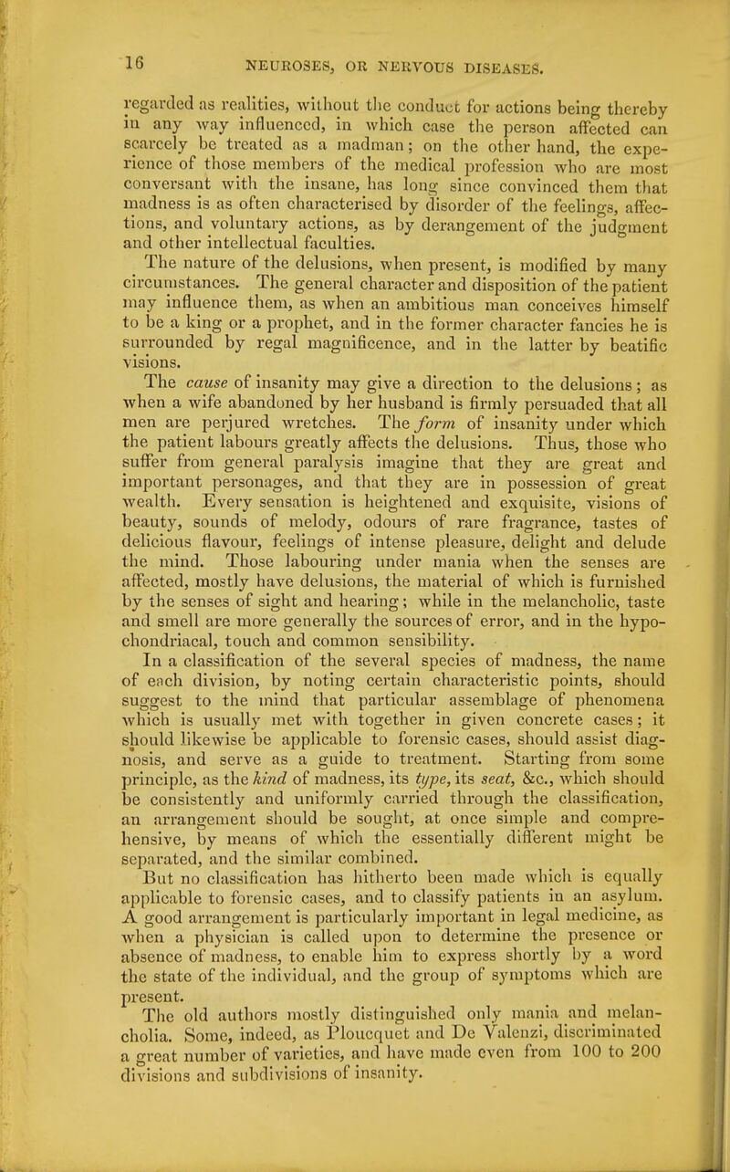 regarded as realities, without the conduct for actions being thereby in any Avay influenced, in which case the person affected can scarcely be treated as a madman; on the other hand, the expe- rience of those members of the medical profession who are most conversant with the insane, has long since convinced them that madness is as often characterised by disorder of the feelings, affec- tions, and voluntary actions, as by derangement of the judgment and other intellectual faculties. ^ The nature of the delusions, when present, is modified by many circumstances. The general character and disposition of the patient may influence them, as when an ambitious man conceives himself to be a king or a prophet, and in the former character fancies he is surrounded by regal magnificence, and in the latter by beatific visions. The cause of insanity may give a direction to the delusions; as when a wife abandoned by her husband is firmly persuaded that all men are perjured wretches. The form of insanity under which the patient labours greatly affects the delusions. Thus, those who suffer from general paralysis imagine that they are great and important personages, and that tbey are in possession of great wealth. Eveiy sensation is heightened and exquisite, visions of beauty, sounds of melody, odours of rare fragrance, tastes of delicious flavour, feelings of intense pleasure, delight and delude the mind. Those labouring under mania when the senses are affected, mostly have delusions, the material of which is furnished by the senses of sight and hearing; while in the melancholic, taste and smell are more generally the sources of error, and in the hypo- chondriacal, touch and common sensibility. In a classification of the several species of madness, the name of each division, by noting certain characteristic points, should suggest to the mind that particular assemblage of phenomena which is usually met with together in given concrete cases; it should likewise be applicable to forensic cases, should assist diag- nosis, and serve as a guide to treatment. Starting from some principle, as the kind of madness, its type, its seat, &c, which should be consistently and uniformly carried through the classification, an arrangement should be sought, at once simple and compre- hensive, by means of which the essentially different might be separated, and the similar combined. But no classification has hitherto been made which is equally applicable to forensic cases, and to classify patients in an asylum. A good arrangement is particularly important in legal medicine, as when a physician is called upon to determine the presence or absence of madness, to enable him to express shortly by a word the state of the individual, and the group of symptoms which are present. The old authors mostly distinguished only mania and melan- cholia. Some, indeed, as Ploucquet and De Valenzi, discriminated a great number of varieties, and have made oven from 100 to 200 divisions and subdivisions of insanity.