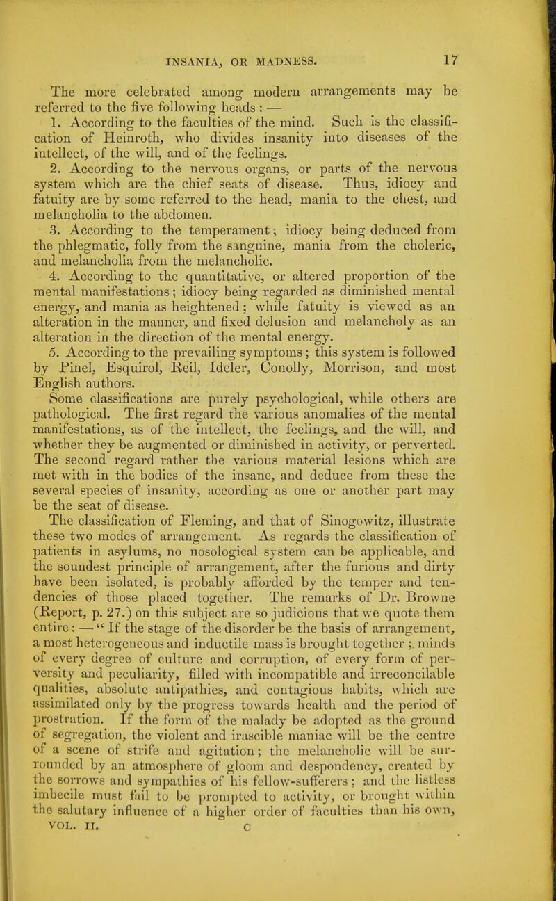 The more celebrated among modern arrangements may be referred to the five following heads : — 1. According to the faculties of the mind. Such is the classifi- cation of Heinroth, who divides insanity into diseases of the intellect, of the will, and of the feelings. 2. According to the nervous organs, or parts of the nervous system which are the chief seats of disease. Thus, idiocy and fatuity are by some referred to the head, mania to the chest, and melancholia to the abdomen. 3. According to the temperament; idiocy being deduced from the phlegmatic, folly from the sanguine, mania from the choleric, and melancholia from the melancholic. 4. According to the quantitative, or altered proportion of the mental manifestations; idiocy being regarded as diminished mental energy, and mania as heightened; while fatuity is viewed as an alteration in the manner, and fixed delusion and melancholy as an alteration in the direction of the mental energy. 5. According to the prevailing symptoms; this system is followed by Pinel, Esquirol, Reil, Ideler, Conolly, Morrison, and most English authors. Some classifications are purely psychological, while others are pathological. The first regard the various anomalies of the mental manifestations, as of the intellect, the feelings, and the will, and whether they be augmented or diminished in activity, or perverted. The second regard rather the various material lesions which are met with in the bodies of the insane, and deduce from these the several species of insanity, according as one or another part may be the seat of disease. The classification of Fleming, and that of Sinogowitz, illustrate these two modes of arrangement. As regards the classification of patients in asylums, no nosological system can be applicable, and the soundest principle of arrangement, after the furious and dirty have been isolated, is probably afforded by the temper and ten- dencies of those placed together. The remarks of Dr. Browne (Report, p. 27.) on this subject are so judicious that we quote them entire: — If the stage of the disorder be the basis of arrangement, a most heterogeneous and inductile mass is brought together ;. minds of every degree of culture and corruption, of every form of per- versity and peculiarity, filled with incompatible and irreconcilable qualities, absolute antipathies, and contagious habits, which are assimilated only by the progress towards health and the period of prostration. If the form of the malady be adopted as the ground of segregation, the violent and irascible maniac will be the centre of a scene of strife and agitation; the melancholic will be sur- rounded by an atmosphere of gloom and despondency, created by the sorrows and sympathies of his fellow-sufferers ; and the listless imbecile must fail to be prompted to activity, or brought within the salutary influence of a higher order of faculties than his own, VOL. II. C