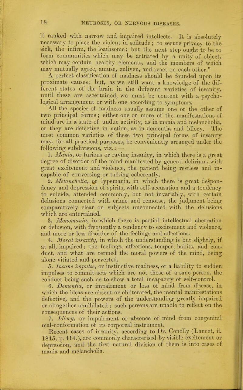 if ranked with narrow and impaired intellects. It is absolutely- necessary to place the violent in solitude; to secure privacy to the sick, the infirm, the loathsome; but the next step ought to be to form communities which may be actuated by a unity of object, which may contain healthy elements, and the members of which may mutually agree, amuse, enliven, and react on each other. A perfect classification of madness should be founded upon its proximate causes; but, as we still want a knowledge of the dif- ferent states of the brain in the different varieties of insanity, until these are ascertained, we must be content with a psycho- logical arrangement or with one according to symptoms. All the species of madness usually assume one or the other of two principal forms; either one or more of the manifestations of mind are in a state of undue activity, as in mania and melancholia, or they are defective in action, as in dementia and idiocy. The most common varieties of these two principal forms of insanity may, for all practical purposes, be conveniently arranged under the following subdivisions, viz.: — 1. Mania, or furious or raving insanity, in which there is a great degree of disorder of the mind manifested by general delirium, with great excitement and violence, the patient being restless and in- capable of conversing or talking coherently. 2. Melancholia, o,r lypemania, in which there is great despon- dency and depression of spirits, with self-accusation and a tendency to suicide, attended commonly, but not invariably, with certain delusions connected with crime and remorse, the judgment being compai'atively clear on subjects unconnected with the delusions which are entertained. 3. Monomania, in which there is partial intellectual aberration or delusion, with frequently a tendency to excitement and violence, and more or less disorder of the feelings and affections. 4. Moral insanity, in which the understanding is but slightly, if at all, impaired; the feelings, affections, temper, habits, and con- duct, and what are termed the moral powers of the mind, being alone vitiated and perverted. 5. Insane impulse, or instinctive madness, or a liability to sudden impulses to commit acts which are not those of a sane person, the conduct being such as to show a total incapacity of self-control. 6. Dementia, or impairment or loss of mind from disease, in which the ideas are absent or obliterated, the mental manifestations defective, and the powers of the understanding greatly impaired or altogether annihilated ; such persons are unable to reflect on t he consequences of their actions. 7. Idiocy, or impairment or absence of mind from congenital mal-conformation of its corporeal instrument. Recent cases of insanity, according to Dr. Conolly (Lancet, ii. 1845, p. 414.), are commonly characterised by visible excitement or depression, and the first natural division of them is into cases of mania and melancholia.