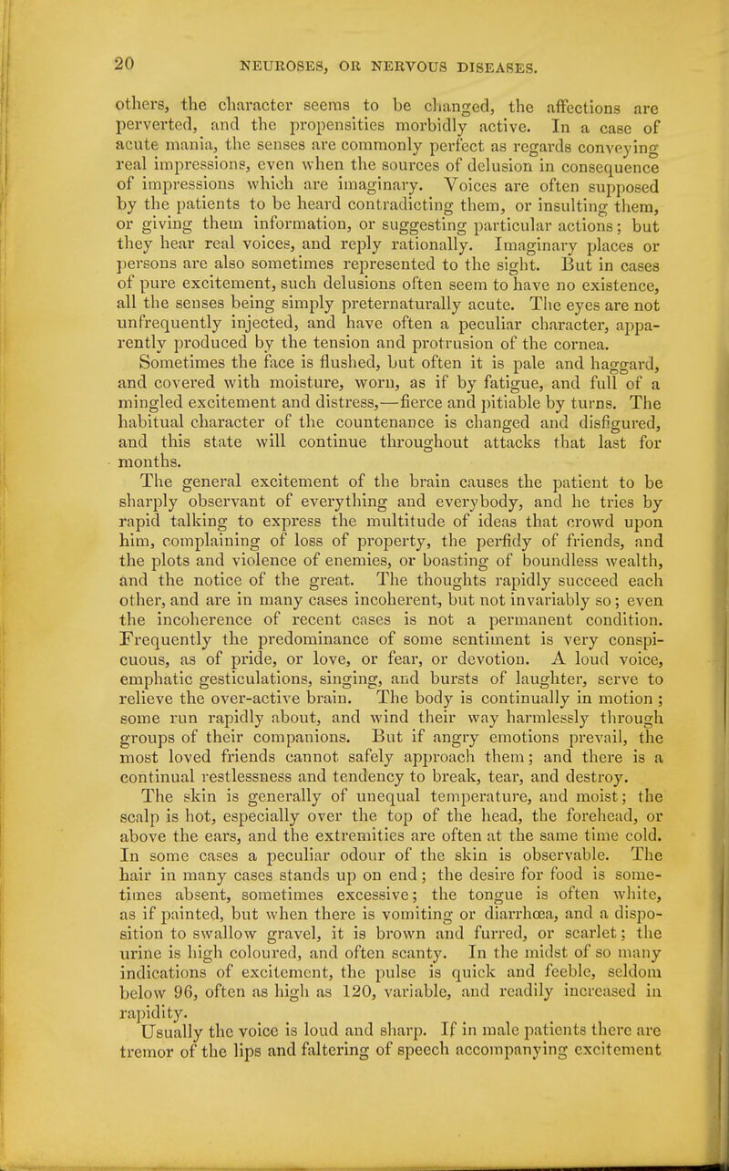 others, the character seems to be changed, the affections are perverted, and the propensities morbidly active. In a case of acute mania, the senses are commonly perfect as regards conveying real impressions, even when the sources of delusion in consequence of impressions which are imaginary. Voices are often supposed by the patients to be heard contradicting them, or insulting them, or giving them information, or suggesting particular actions; but they hear real voices, and reply rationally. Imaginary places or persons are also sometimes represented to the sight. But in cases of pure excitement, such delusions often seem to have no existence, all the senses being simply preternaturally acute. The eyes are not unfrequently injected, and have often a peculiar character, appa- rently produced by the tension and protrusion of the cornea. Sometimes the face is flushed, but often it is pale and haggard, and covered with moisture, worn, as if by fatigue, and full of a mingled excitement and distress,—fierce and pitiable by turns. The habitual character of the countenance is changed and disfigured, and this state will continue throughout attacks that last for months. The general excitement of the brain causes the patient to be sharply observant of everything and everybody, and he tries by rapid talking to express the multitude of ideas that crowd upon him, complaining of loss of property, the perfidy of friends, and the plots and violence of enemies, or boasting of boundless wealth, and the notice of the great. The thoughts rapidly succeed each other, and are in many cases incoherent, but not invariably so ; even the incoherence of recent cases is not a permanent condition. Frequently the predominance of some sentiment is very conspi- cuous, as of pride, or love, or fear, or devotion. A loud voice, emphatic gesticulations, singing, and bursts of laughter, serve to relieve the over-active brain. The body is continually in motion ; some run rapidly about, and wind their way harmlessly through groups of their companions. But if angry emotions prevail, the most loved friends cannot safely approach them; and there is a continual restlessness and tendency to break, tear, and destroy. The skin is generally of unequal temperature, and moist; the scalp is hot, especially over the top of the head, the forehead, or above the ears, and the extremities are often at the same time cold. In some cases a peculiar odour of the skin is observable. The hair in many cases stands up on end ; the desire for food is some- times absent, sometimes excessive; the tongue is often white, as if painted, but when there is vomiting or diarrhoea, and a dispo- sition to swallow gravel, it is brown and furred, or scarlet; the urine is high coloured, and often scanty. In the midst of so many indications of excitement, the pulse is quick and feeble, seldom below 96, often as high as 120, variable, and readily increased in rapidity. Usually the voice is loud and sharp. If in male patients there arc tremor of the lips and faltering of speech accompanying excitement