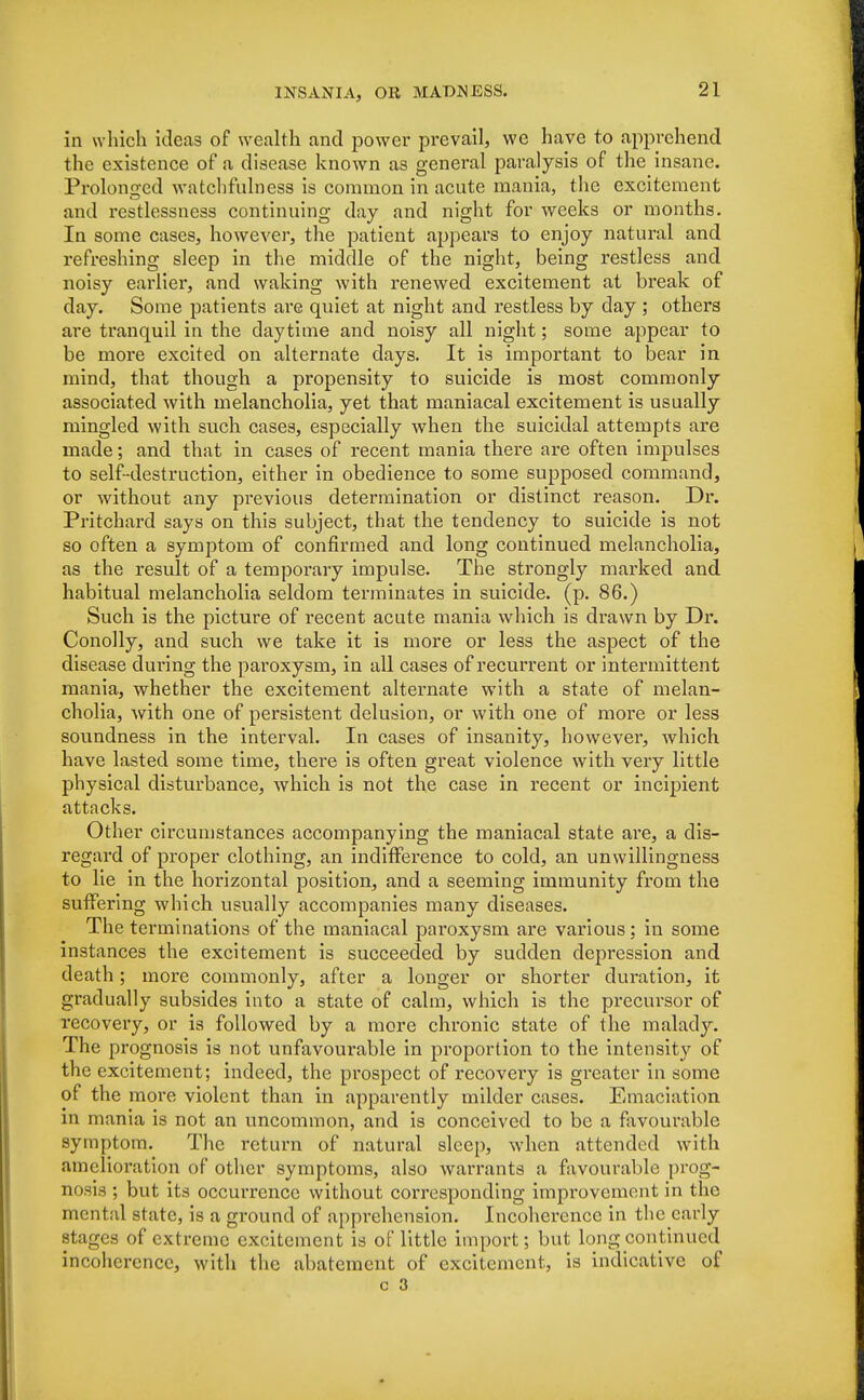 in which ideas of wealth and power prevail, we have to apprehend the existence of a disease known as general paralysis of the insane. Prolonged watchfulness is common in acute mania, the excitement and restlessness continuing day and night for weeks or months. In some cases, however, the patient appears to enjoy natural and refreshing sleep in the middle of the night, being restless and noisy earlier, and waking with renewed excitement at break of day. Some patients are quiet at night and restless by day ; others are tranquil in the daytime and noisy all night; some appear to be more excited on alternate days. It is important to bear in mind, that though a propensity to suicide is most commonly associated with melancholia, yet that maniacal excitement is usually mingled with such cases, especially when the suicidal attempts are made; and that in cases of recent mania there are often impulses to self-destruction, either in obedience to some supposed command, or without any previous determination or distinct reason. Dr. Pritchard says on this subject, that the tendency to suicide is not so often a symptom of confirmed and long continued melancholia, as the result of a temporary impulse. The strongly marked and habitual melancholia seldom terminates in suicide, (p. 86.) Such is the picture of recent acute mania which is drawn by Dr. Conolly, and such we take it is more or less the aspect of the disease during the pai*oxysm, in all cases of recurrent or intermittent mania, whether the excitement alternate with a state of melan- cholia, with one of persistent delusion, or with one of more or less soundness in the interval. In cases of insanity, however, which have lasted some time, there is often great violence with very little physical disturbance, which is not the case in recent or incipient attacks. Other circumstances accompanying the maniacal state are, a dis- regard of proper clothing, an indifference to cold, an unwillingness to lie in the horizontal position, and a seeming immunity from the suffering which usually accompanies many diseases. The terminations of the maniacal pai'oxysm are various; in some instances the excitement is succeeded by sudden depression and death; more commonly, after a longer or shorter duration, it gradually subsides into a state of calm, which is the precursor of recovery, or is followed by a more chronic state of the malady. The prognosis is not unfavourable in proportion to the intensity of the excitement; indeed, the prospect of recovery is greater in some of the more violent than in apparently milder cases. Emaciation in mania is not an uncommon, and is conceived to be a favourable symptom. The return of natural sleep, when attended with amelioration of other symptoms, also warrants a favourable prog- nosis ; but its occurrence without corresponding improvement in the mental state, is a ground of apprehension. Incoherence in the early stages of extreme excitement is of little import; but long continued incoherence, with the abatement of excitement, is indicative of