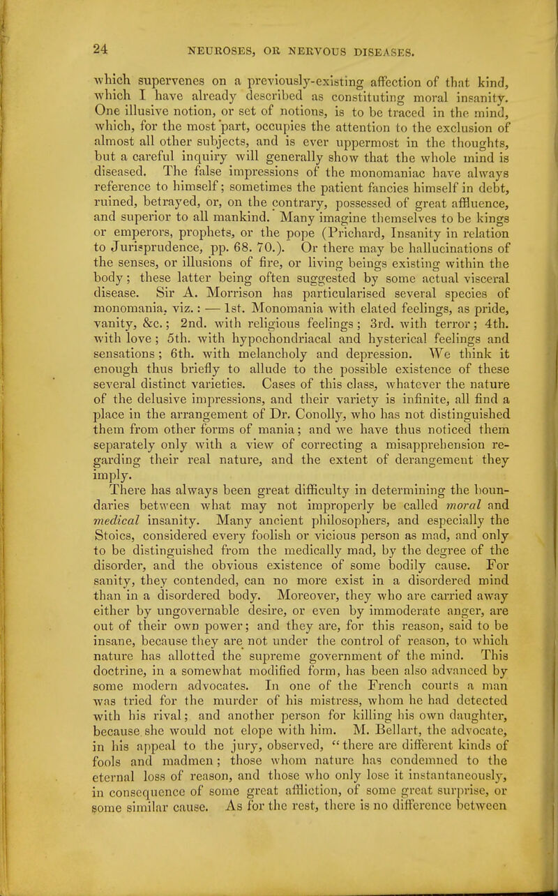 which supervenes on a previously-existing affection of that kind, which I have already described as constituting moral insanity. One illusive notion, or set of notions, is to be traced in the mind, which, for the most part, occupies the attention to the exclusion of almost all other subjects, and is ever uppermost in the thoughts, but a careful inquiry will generally show that the whole mind is diseased. The false impressions of the monomaniac have always reference to himself; sometimes the patient fancies himself in debt, ruined, betrayed, or, on the contrary, possessed of great affluence, and superior to all mankind. Many imagine themselves to be kings or emperors, prophets, or the pope (Prichard, Insanity in relation to Jurisprudence, pp. 68. 70.). Or there may be hallucinations of the senses, or illusions of fire, or living beings existing within the body; these latter being often suggested by some actual visceral disease. Sir A. Morrison has particularised several species of monomania, viz.: — 1st. Monomania with elated feelings, as pride, vanity, &c.; 2nd. with religious feelings ; 3rd. with terror; 4th. with love ; 5th. with hypochondriacal and hysterical feelings and sensations ; 6th. with melancholy and depression. We think it enough thus briefly to allude to the possible existence of these several distinct varieties. Cases of this class, whatever the nature of the delusive impressions, and their variety is infinite, all find a place in the arrangement of Dr. Conolly, who has not distinguished them from other forms of mania; and we have thus noticed them separately only with a view of correcting a misapprehension re- garding their real nature, and the extent of derangement they imply. There has always been great difficulty in determining the boun- daries between what may not improperly be called moral and medical insanity. Many ancient philosophers, and especially the Stoics, considered every foolish or vicious person as mad, and only to be distinguished from the medically mad, by the degree of the disorder, and the obvious existence of some bodily cause. For sanity, they contended, can no more exist in a disordered mind than in a disordered body. Moreover, they who are carried away either by ungovernable desire, or even by immoderate anger, are out of their own power; and they are, for this reason, said to be insane, because they are not under the control of reason, to which nature has allotted the supreme government of the mind. This doctrine, in a somewhat modified form, has been also advanced by some modern advocates. In one of the French courts a man was tried for the murder of his misti'ess, whom he had detected with his rival; and another person for killing his own daughter, because she would not elope with him. M. Bellart, the advocate, in his appeal to the jury, observed,  there are different kinds of fools and madmen; those whom nature has condemned to the eternal loss of reason, and those who only lose it instantaneously, in consequence of some great affliction, of some great surprise, or some similar cause. As for the rest, there is no difference between