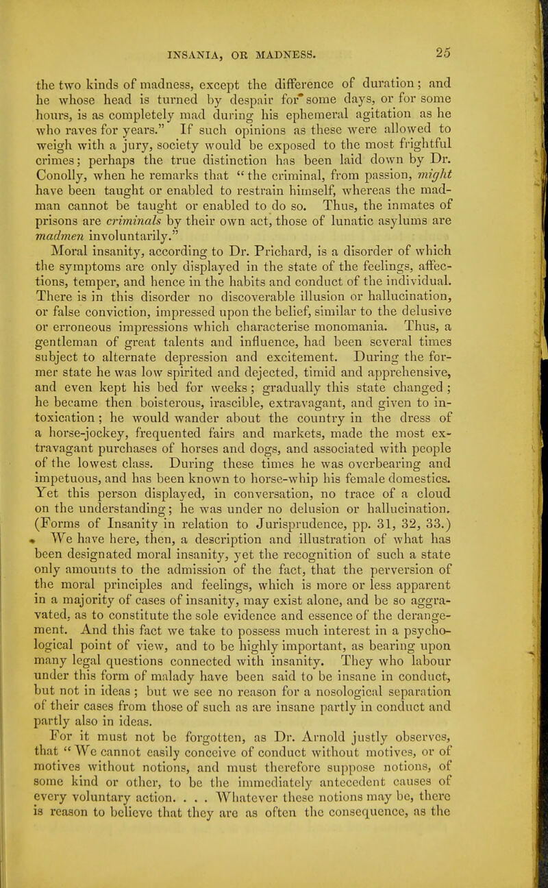 the two kinds of madness, except the difference of duration; and he whose head is turned by despair for* some days, or for some hours, is as completely mad during his ephemeral agitation as he who raves for years. If such opinions as these were allowed to weigh with a jury, society would be exposed to the most frightful crimes; perhaps the true distinction has been laid down by Dr. Conolly, when he remarks that  the criminal, from passion, might have been taught or enabled to restrain himself, whereas the mad- man cannot be taught or enabled to do so. Thus, the inmates of prisons are criminals by their own act, those of lunatic asylums are madmen involuntarily. Moral insanity, according to Dr. Prichard, is a disorder of which the symptoms are only displayed in the state of the feelings, affec- tions, temper, and hence in the habits and conduct of the individual. There is in this disorder no discoverable illusion or hallucination, or false conviction, impressed upon the belief, similar to the delusive or erroneous impressions which characterise monomania. Thus, a gentleman of great talents and influence, had been several times subject to alternate depression and excitement. During the for- mer state he was low spirited and dejected, timid and apprehensive, and even kept his bed for weeks; gradually this state changed ; he became then boisterous, irascible, extravagant, and given to in- toxication ; he would wander about the country in the dress of a horse-jockey, frequented fairs and markets, made the most ex- travagant purchases of horses and dogs, and associated with people of the lowest class. Dimng these times he was overbearing and impetuous, and has been known to horse-whip his female domestics. Yet this person displayed, in conversation, no trace of a cloud on the understanding; he was under no delusion or hallucination. (Forms of Insanity in relation to Jurisprudence, pp. 31, 32, 33.) * We have here, then, a description and illustration of what has been designated moral insanity, yet the recognition of such a state only amounts to the admission of the fact, that the perversion of the moral principles and feelings, which is more or less apparent in a majority of cases of insanity, may exist alone, and be so aggra- vated, as to constitute the sole evidence and essence of the derange- ment. And this fact we take to possess much interest in a psycho- logical point of view, and to be highly important, as bearing upon many legal questions connected with insanity. They who labour under this form of malady have been said to be insane in conduct, but not in ideas ; but we see no reason for a nosological separation of their cases from those of such as are insane partly in conduct and partly also in ideas. For it must not be forgotten, as Dr. Arnold justly observes, that  We cannot easily conceive of conduct without motives, or of motives without notions, and must therefore suppose notions, of some kind or other, to be the immediately antecedent causes of every voluntary action. . . . Whatever these notions may be, there is reason to believe that they are as often the consequence, as the