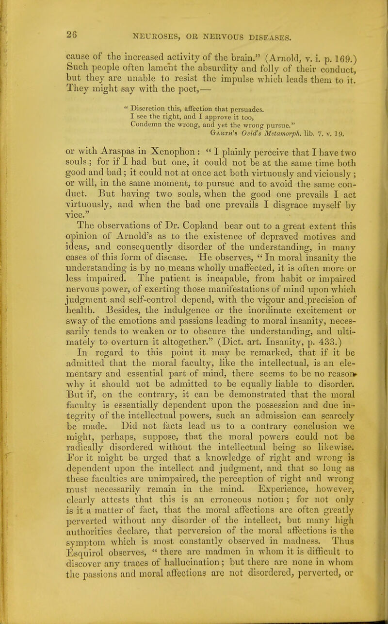 cause of the increased activity of the brain. (Arnold, v. i. p. 169.) Such people often lament the absurdity and folly of their conduct, but they are unable to resist the impulse which leads them to it. They might say with the poet,—  Discretion this, affection that persuades. I see the right, and I approve it too, Condemn the wrong, and yet the wrong pursue. Garth's Ovid's Metamorpli. lib. 7. v. 1 9. or with Araspas in Xenophon : « I plainly perceive that I have two souls ; for if I had but one, it could not be at the same time both good and bad; it could not at once act both virtuously and viciously ; or will, in the same moment, to pursue and to avoid the same con- duet. But having two souls, when the good one prevails I act virtuously, and when the bad one prevails I disgrace myself by vice. The observations of Dr. Copland bear out to a great extent this opinion of Arnold's as to the existence of depraved motives and ideas, and consequently disorder of the understanding, in many cases of this form of disease. He observes,  In moral insanity the understanding is by no means wholly unaffected, it is often more or less impaired. The patient is incapable, from habit or impaired nervous power, of exerting those manifestations of mind upon which judgment and self-control depend, with the vigour and .precision of health. Besides, the indulgence or the inordinate excitement or sway of the emotions and passions leading to moral insanity, neces- sarily tends to weaken or to obscure the understanding, and ulti- mately to overturn it altogether. (Diet. art. Insanity, p. 433.) In regard to this point it may be remarked, that if it be admitted that the moral faculty, like the intellectual, is an ele- mentary and essential part of mind, there seems to be no reason* why it should not be admitted to be ecpaally liable to disorder. But if, on the contrary, it can be demonstrated that the moral faculty is essentially dependent upon the possession and due in - tegrity of the intellectual powers, such an admission can scarcely be made. Did not facts lead us to a contrary conclusion we might, perhaps, suppose, that the moral powers could not be radically disordered without the intellectual being so likewise. For it might be urged that a knowledge of right and wrong is dependent upon the intellect and judgment, and that so long :is these faculties are unimpaired, the perception of right and wrong must necessarily remain in the mind. Experience, however, clearly attests that this is an erroneous notion; for not only is it a matter of fact, that the moral affections are often greatly perverted without any disorder of the intellect, but many high authorities declare, that perversion of the moral affections is the symptom which is most constantly observed in madness. Thus Ksquirol observes,  there arc madmen in whom it is difficult to discover any traces of hallucination; but there are none in whom the passions and moral affections arc not disordered, perverted, or