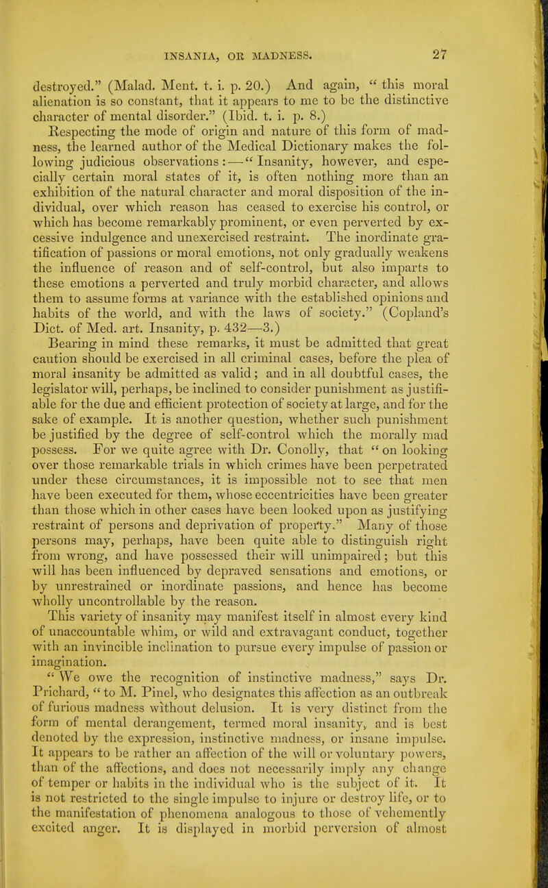 destroyed. (Malad. Ment. t. i. p. 20.) And again,  this moral alienation is so constant, that it appears to me to be the distinctive character of mental disorder. (Ibid. t. i. p. 8.) Respecting the mode of origin and nature of this form of mad- ness, the learned author of the Medical Dictionary makes the fol- lowing judicious observations: — Insanity, however, and espe- cially certain moral states of it, is often nothing more than an exhibition of the natural character and moral disposition of the in- dividual, over which reason has ceased to exercise his control, or which has become remarkably prominent, or even perverted by ex- cessive indulgence and unexercised restraint. The inordinate gra- tification of passions or moral emotions, not only gradually weakens the influence of reason and of self-control, but also imparts to these emotions a perverted and truly morbid character, and allows them to assume forms at variance with the established opinions and habits of the world, and with the laws of society. (Copland's Diet, of Med. art. Insanity, p. 432—3.) Bearing in mind these remarks, it must be admitted that great caution should be exercised in all criminal cases, before the plea of moral insanity be admitted as valid; and in all doubtful cases, the legislator will, perhaps, be inclined to consider punishment as justifi- able for the due and efficient. px*otection of society at large, and for the sake of example. It is another question, whether such punishment be justified by the degree of self-control which the morally mad possess. For we quite agree with Dr. Conolly, that  on looking over those remarkable trials in which crimes have been perpetrated under these circumstances, it is impossible not to see that men have been executed for them, whose eccentricities have been greater than those which in other cases have been looked upon as justifying restraint of persons and deprivation of property. Many of those persons may, perhaps, have been quite able to distinguish right from wrong, and have possessed their will unimpaired; but this will has been influenced by depraved, sensations and emotions, or by unrestrained or inordinate passions, and hence has become wholly uncontrollable by the reason. This variety of insanity may manifest itself in almost every kind of unaccountable whim, or wild and extravagant conduct, together with an invincible inclination to pursue every impulse of passion or imagination.  We owe the recognition of instinctive madness, says Dr. Prichard,  to M. Pincl, who designates this affection as an outbreak of furious madness without delusion. It is very distinct from the form of mental derangement, termed moral insanity* and is best denoted by the expression, instinctive madness, or insane impulse. It appears to be rather an affection of the will or voluntary powers, than of the affections, and does not necessarily imply any change of temper or habits in the individual who is the subject of it. It is not restricted to the single impulse to injure or destroy life, or to the manifestation of phenomena analogous to those of vehemently excited anger. It is displayed in morbid perversion of almost