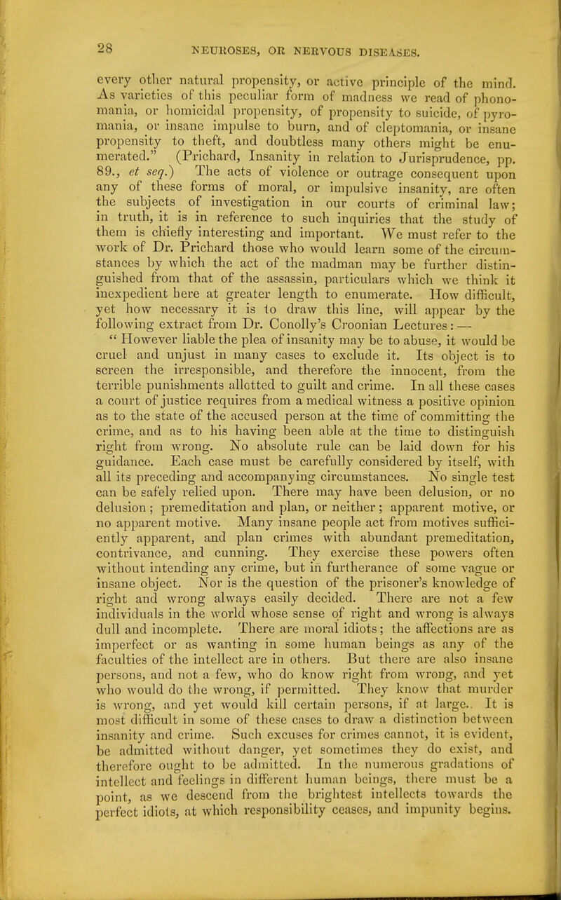 every other natural propensity, or active principle of the mind. As varieties of this peculiar form of madness we read of phono- mania, or homicidal propensity, of propensity to suicide, of pyro- mania, or insane impulse to burn, and of cleptomania, or insane propensity to theft, and doubtless many others might be enu- merated. (Prichard, Insanity in relation to Jurisprudence, pp. 89., et seq.^) The acts of violence or outrage consequent upon any of these forms of moral, or impulsive insanity, are often the subjects ^ of investigation in our courts of criminal law; in truth, it is in reference to such inquiries that the study of them is chiefly interesting and important. We must refer to the work of Dr. Prichard those who would learn some of the circum- stances by which the act of the madman may be further distin- guished from that of the assassin, particulars which we think it inexpedient here at greater length to enumerate. How difficult, yet how necessary it is to draw this line, will appear by the following extract from Dr. Conolly's Croonian Lectures: —  However liable the plea of insanity may be to abuse, it would be cruel and unjust in many cases to exclude it. Its object is to screen the irresponsible, and therefore the innocent, from the terrible punishments allotted to guilt and crime. In all these cases a court of justice requires from a medical witness a positive opinion as to the state of the accused person at the time of committing the crime, and as to his having been able at the time to distinguish right from wrong. No absolute rule can be laid down for his guidance. Each case must be carefully considered by itself, with all its preceding and accompanying circumstances. No single test can be safely relied upon. There may have been delusion, or no delusion; premeditation and plan, or neither; apparent motive, or no apparent motive. Many insane people act from motives suffici- ently apparent, and plan crimes with abundant premeditation, contrivance, and cunning. They exercise these powers often without intending any crime, but in furtherance of some vague or insane object. Nor is the question of the prisoner's knowledge of right and wrong always easily decided. There are not a few individuals in the world whose sense of right and wrong is always dull and incomplete. There are moral idiots; the affections are as imperfect or as wanting in some human beings as any of the faculties of the intellect are in others. But there are also insane persons, and not a few, who do know right from wrong, and yet who would do the wrong, if permitted. They know that murder is wrong, and yet would kill certain persons, if at large.. It is most difficult in some of these cases to draw a distinction between insanity and crime. Such excuses for crimes cannot, it is evident, be admitted without danger, yet sometimes they do exist, and therefore ought to be admitted. In the numerous gradations of intellect and feelings in different human beings, there must be a point, as we descend from the brightest intellects towards the perfect idiots, at which responsibility ceases, and impunity begins.