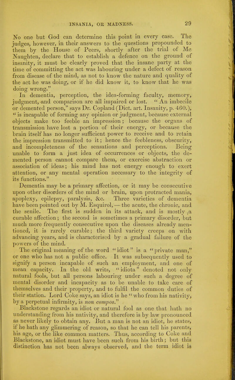 No one but God can determine this point in every case. The judges, however, in their answers to the questions propounded to them by the House of Peers, shortly after the trial of Mc Naughten, declare that to establish a defence on the ground of insanity, it must be clearly proved that the insane party at the time of committing the act was labouring under a defect of reason from disease of the mind, as not to know the nature and quality of the act he was doing, or if he did know it, to know that he was doing wrong. In dementia, perception, the idea-forming faculty, memory, judgment, and comparison are all impaired or lost. An imbecile or demented person, says Dr. Copland (Diet. art. Insanity, p. 460.), is incapable of forming any opinion or judgment, because external objects make too feeble an impression; because the organs of transmission have lost a portion of their energy, or because the brain itself has no longer sufficient power to receive and to retain the impression transmitted to it; hence the feebleness, obscurity, and incompleteness of the sensations and perceptions. Being unable to form a just idea of occurrences or objects, the de- mented person cannot compare them, or exercise abstraction or association of ideas; his mind has not energy enough to exert attention, or any mental operation necessary to the integrity of its functions. Dementia may be a primary affection, or it may be consecutive upon other disorders of the mind or brain, upon protracted mania, apoplexy, epilepsy, paralysis, &c. Three varieties of dementia have been pointed out by M. Esquirol, — the acute, the chronic, and the senile. The first is sudden in its attack, and is mostly ta curable affection; the second is sometimes a primary disorder, but much more frequently consecutive upon the diseases already men- tioned, it is rarely curable; the third variety creeps on with advancing years, and is characterised by a gradual failure of the powers of the mind. The original meaning of the word idiot is a private man, or one who has not a public office. It was subsequently used to signify a person incapable of such an employment, and one of mean capacity. In the old writs, idiota denoted not only natural fools, but all persons labouring under such a degree of mental disorder and incapacity as to be unable to take care of themselves and their property, and to fulfil the common duties of their station. Lord Coke says, an idiot is he  who from his nativity, by a perpetual infirmity, is non co?7ipos. Blackstone regards an idiot or natural fool as one that hath no understanding from his nativity, and therefore is by law pronounced as never likely to obtain any. But a man is not an idiot, he states, if he hath any glimmering of reason, so that he can tell his parents, his age, or the like common matters. Thus, according to Coke and Blackstone, an idiot must have been such from his birth; but this distinction has not been always observed, and the term idiot is