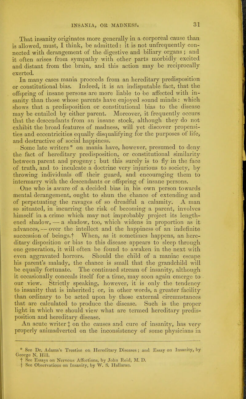 That insanity originates more generally in a corporeal cause than is allowed, must, I think, be admitted: it is not unfrequently con- nected with derangement of the digestive and biliary organs ; and it often arises from sympathy with other parts morbidly excited and distant from the brain, and this action may be reciprocally exerted. In many cases mania proceeds from an hereditary predisposition or constitutional bias. Indeed, it is an indisputable fact, that the offspring of insane persons are more liable to be affected with in- sanity than those whose parents have enjoyed sound minds: which shows that a pi*edisposition or constitutional bias to the disease may be entailed by either parent. Moreover, it frequently occurs that the descendants from an insane stock, although they do not exhibit the broad features of madness, will yet discover propensi- ties and eccentricities equally disqualifying for the purposes of life, and destructive of social happiness. Some late writers * on mania have, however, presumed to deny the fact of hereditary predisposition, or constitutional similarity between parent and progeny ; but this surely is to fly in the face of truth, and to inculcate a doctrine very injurious to society, by throwing individuals off their guard, and encouraging them to intermarry with the descendants or offspring of insane persons. One who is aware of a decided bias in his own person towards mental derangement, ought to shun the chance of extending and of perpetuating the ravages of so dreadful a calamity. A man so situated, in incurring the risk of becoming a parent, involves himself in a crime which may not improbably project its length- ened shadow, — a shadow, too, which widens in proportion as it advances, — over the intellect and the happiness of an indefinite succession of beings, t When, as it sometimes happens, an here- ditary disposition or bias to this disease appears to sleep through one generation, it will often be found to awaken in the next with even aggravated horrors. Should the child of a maniac escape his parent's malady, the chance is small that the grandchild will be equally fortunate. The continued stream of insanity, although it occasionally conceals itself for a time, may soon again emerge to our view. Strictly speaking, however, it is only the tendency to insanity that is inherited; or, in other words, a greater facility than ordinary to be acted upon by those external circumstances that are calculated to produce the disease. Such is the proper light in which we should view what are termed hereditary predis- position and hereditary disease. An acute writer \ on the causes and cure of insanity, has very properly animadverted on the inconsistency of some physicians in * See Dr. Adams's Treatise on Hereditary Diseases ; and Essay on Insanity, by George N. Hill. f See Essays on Nervous Affections, by John Ueid, M. D. f Sec Observations on Insanity, by W. S. Hallarnn.