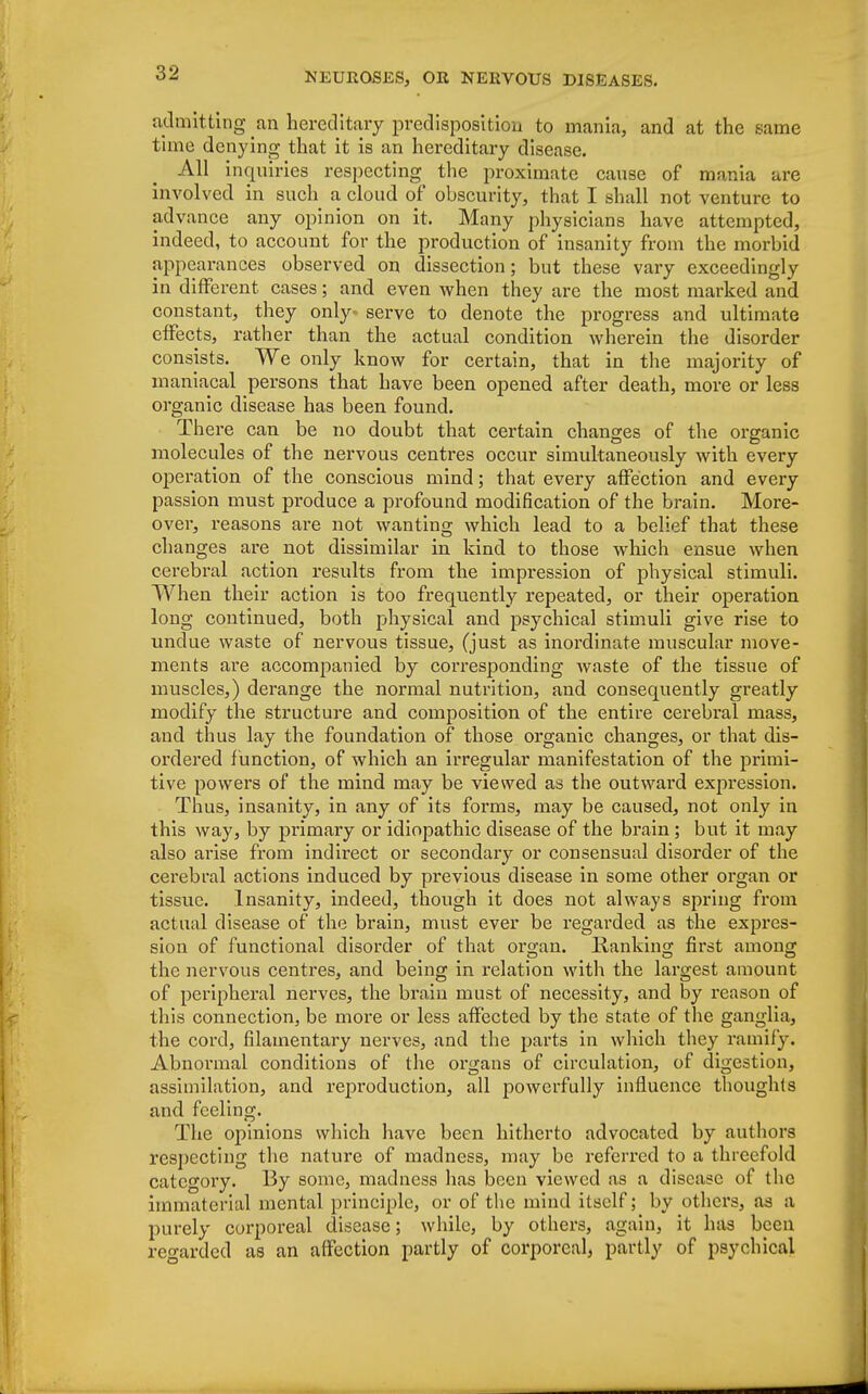 admitting an hereditary predisposition to mania, and at the same time denying that it is an hereditary disease. All inquiries respecting the proximate cause of mania are involved in such a cloud of obscurity, that I shall not venture to advance any opinion on it. Many physicians have attempted, indeed, to account for the production of insanity from the morbid appearances observed on dissection; but these vary exceedingly in different cases; and even when they are the most marked and constant, they only- serve to denote the progress and ultimate effects, rather than the actual condition wherein the disorder consists. We only know for certain, that in the majority of maniacal persons that have been opened after death, more or less organic disease has been found. There can be no doubt that certain changes of the organic molecules of the nervous centres occur simultaneously with every operation of the conscious mind; that every affection and every passion must produce a profound modification of the brain. More- over, reasons are not wanting which lead to a belief that these changes are not dissimilar in kind to those which ensue when cerebral action results from the impression of physical stimuli. When their action is too frequently repeated, or their operation long continued, both physical and psychical stimuli give rise to undue waste of nervous tissue, (just as inordinate muscular move- ments are accompanied by corresponding waste of the tissue of muscles,) derange the normal nutrition, and consequently greatly modify the structure and composition of the entire cerebral mass, and thus lay the foundation of those organic changes, or that dis- ordered f unction, of which an irregular manifestation of the primi- tive powers of the mind may be viewed as the outward expression. Thus, insanity, in any of its forms, may be caused, not only in this way, by primary or idiopathic disease of the brain; but it may also arise from indirect or secondary or consensual disorder of the cerebral actions induced by previous disease in some other organ or tissue. Insanity, indeed, though it does not always spring from actual disease of the brain, must ever be regarded as the expres- sion of functional disorder of that organ. Hanking first among the nervous centres, and being in relation with the largest amount of peripheral nerves, the brain must of necessity, and by reason of this connection, be more or less affected by the state of the ganglia, the cord, filamentary nerves, and the parts in which they ramify. Abnormal conditions of the organs of circulation, of digestion, assimilation, and reproduction, all powerfully influence thoughts and feeling. The opinions which have been hitherto advocated by authors respecting the nature of madness, may be referred to a threefold category. By some, madness has been viewed as a disease of the immaterial mental principle, or of the mind itself; by others, as a purely corporeal disease; while, by others, again, it has been regarded as an affection partly of corporeal, partly of psychical