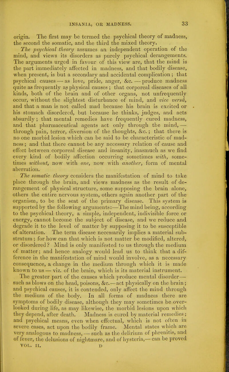 origin. The first may be termed the psychical theory of madness, the second the somatic, and the third the mixed theory. The psychical theory assumes an independent operation of the mind, and views its disorders as purely psychical derangements. The arguments urged in favour of this view are, that the mind is the part immediately affected in madness, and that bodily disease, when present, is but a secondary and accidental complication; that psychical causes — as love, pride, anger, &c.—produce madness quite as frequently as physical causes ; that corporeal diseases of all kinds, both of the brain and of other organs, not unfrequently occur, without the slightest disturbance of mind, and vice versa, and that a man is not called mad because his brain is excited or his stomach disordered, but because he thinks, judges, and acts absurdly ; that mental remedies have frequently cured madness, and that pharmaceutical agents act only through the mind, — through pain, terror, diversion of the thoughts, &c.; that there is no one morbid lesion which can be said to be characteristic of mad- ness ; and that there cannot be any necessary relation of cause and effect between corporeal disease and insanity, inasmuch as we find every kind of bodily affection occurring sometimes with, some- times without, now with one, now with another, form of mental aberration. The somatic theory considers the manifestation of mind to take place through the brain, and views madness as the result of de- rangement of physical structure, some supposing the brain alone, others the entire nervous system, others again another part of the organism, to be the seat of the primary disease. This system is supported by the following arguments:—The mind being, according to the psychical theory, a simple, independent, indivisible force or energy, cannot become the subject of disease, and we reduce and degrade it to the level of matter by supposing it to be susceptible of alteration. The term disease necessarily implies a material sub- stratum ; for how can that which is not matter be modified, altered, or disordered? Mind is only manifested to us through the medium of matter; and hence analogy would lead us to think that a dif- ference in the manifestation of mind would involve, as a necessary consequence, a change in the medium through which it is made known to us — viz. of the brain, which is its material instrument. The greater part of the causes which produce mental disorder— such as blows on the head, poisons, &c.—act physically on the brain; and psychical causes, it is contended, only affect the mind through the medium of the body. In all forms of madness there are symptoms of bodily disease, although they may sometimes be over- looked during life, as may likewise, the morbid lesions upon which they depend, after death. Madness is cured by material remedies; and psychical means, even when effectual, which is not often in severe cases, act upon the bodily frame. Mental states which are very analogous to madness, — such aa the delirium of phrenitis, and of lever, the delusions of nightmare, and of hysteria,— can be proved VOL. II. D