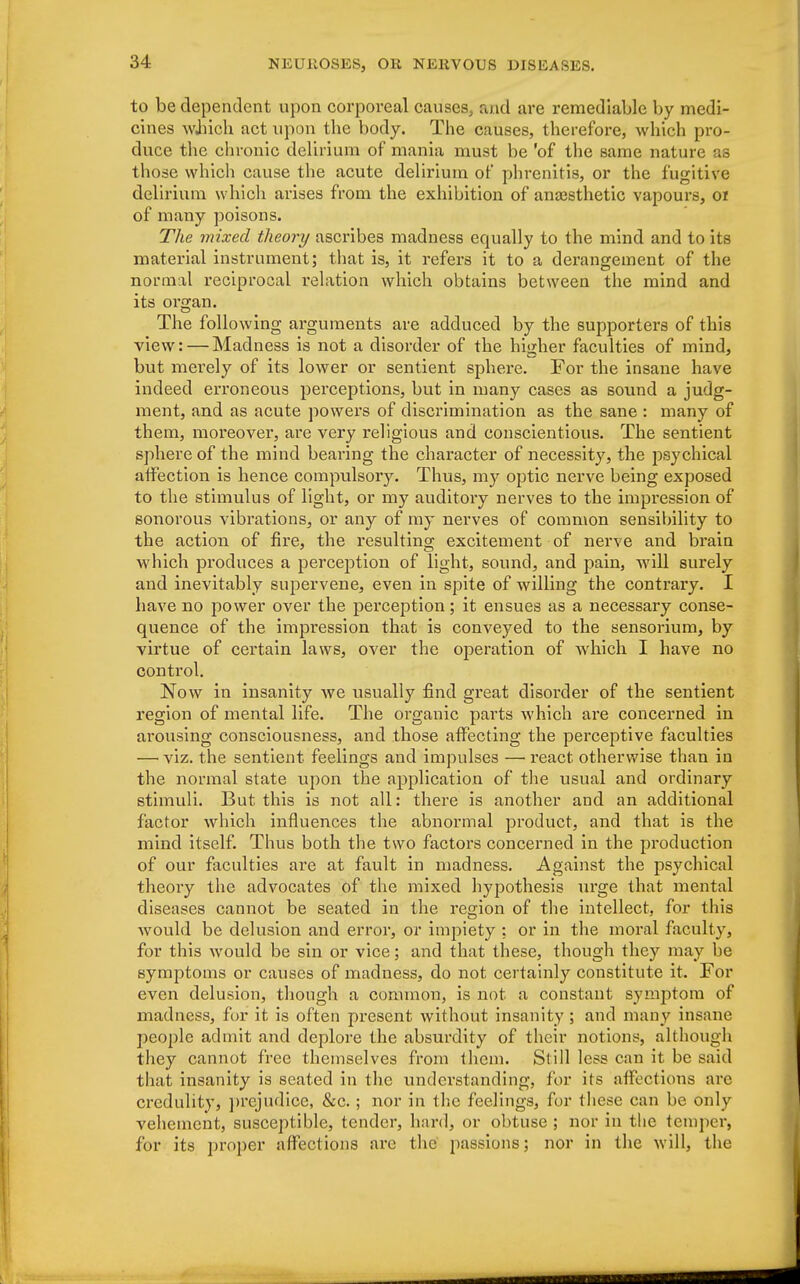 to be dependent upon corporeal causes, and are remediable by medi- cines which act upon the body. The causes, therefore, which pro- duce the chronic delirium of mania must be 'of the same nature as those which cause the acute delirium of phrenitis, or the fugitive delirium which arises from the exhibition of anajsthetic vapours, 01 of many poisons. The mixed theory ascribes madness equally to the mind and to its material instrument; that is, it refers it to a derangement of the normal reciprocal relation which obtains between the mind and its ora;an. The following arguments are adduced by the supporters of this view: — Madness is not a disorder of the higher faculties of mind, but merely of its lower or sentient sphere. For the insane have indeed erroneous perceptions, but in many cases as sound a judg- ment, and as acute powers of discrimination as the sane : many of them, moreover, are very religious and conscientious. The sentient sphere of the mind bearing the character of necessity, the psychical affection is hence compulsory. Thus, my optic nerve being exposed to the stimulus of light, or my auditory nerves to the impression of sonorous vibrations, or any of my nerves of common sensibility to the action of fire, the resulting excitement of nerve and brain which produces a perception of light, sound, and pain, will surely and inevitably supervene, even in spite of willing the contrary. I have no power over the perception; it ensues as a necessary conse- quence of the impression that is conveyed to the sensorium, by virtue of certain laws, over the operation of which I have no control. Now in insanity we usually find great disorder of the sentient region of mental life. The organic parts which are concerned in arousing consciousness, and those affecting the perceptive faculties — viz. the sentient feelings and impulses — react otherwise than in the normal state upon the application of the usual and ordinary stimuli. But this is not all: there is another and an additional factor which influences the abnormal product, and that is the mind itself. Thus both the two factors concerned in the production of our faculties are at fault in madness. Against the psychical theory the advocates of the mixed hypothesis urge that mental diseases cannot be seated in the region of the intellect, for this would be delusion and error, or impiety : or in the moral faculty, for this would be sin or vice; and that these, though they may be symptoms or causes of madness, do not certainly constitute it. For even delusion, though a common, is not a constant symptom of madness, for it is often present without insanity; and many insane people admit and deplore the absurdity of their notions, although they cannot free themselves from them. Still less can it be said that insanity is seated in the understanding, for its affections are credulity, prejudice, &c. ; nor in the feelings, for these can be only vehement, susceptible, tender, hard, or obtuse; nor in the temper, for its proper affections are the passions; nor in the will, the