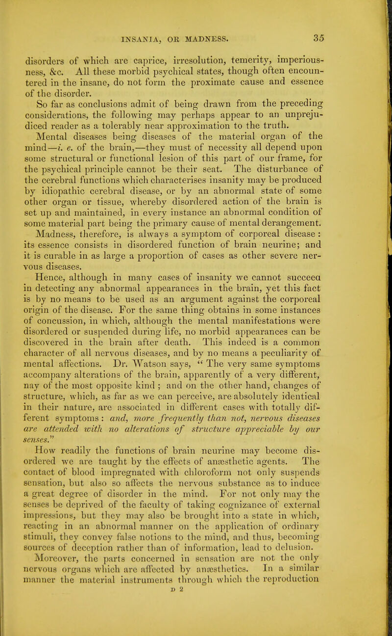 disorders of which are caprice, irresolution, temerity, imperious- ness, &c. All these morbid psychical states, though often encoun- tered in the insane, do not form the proximate cause and essence of the disorder. So far as conclusions admit of being drawn from the preceding considerations, the following may perhaps appear to an unpreju- diced reader as a tolerably near approximation to the truth. Mental diseases being diseases of the material organ of the mind—i. e. of the brain,—they must of necessity all depend upon some structural or functional lesion of this part of our frame, for the psychical principle cannot be their seat. The disturbance of the cerebral functions which characterises insanity may be produced by idiopathic cerebral disease, or by an abnormal state of some other organ or tissue, whereby disordered action of the brain is set up and maintained, in every instance an abnormal condition of some material part being the primary cause of mental derangement. Madness, therefore, is always a symptom of corporeal disease : its essence consists in disordered function of brain neurine; and it is curable in as large a proportion of cases as other severe ner- vous diseases. Hence, although in many cases of insanity we cannot succeed in detecting any abnormal appearances in the brain, yet this fact is by no means to be used as an argument against the corporeal origin of the disease. For the same thing obtains in some instances of concussion, in which, although the mental manifestations were disordered or suspended during life, no morbid appearances can be discovered in the brain after death. This indeed is a common character of all nervous diseases, and by no means a peculiarity of mental affections. Dr. Watson says,  The very same symptoms accompany alterations of the brain, apparently of a very different, nay of the most opposite kind ; and on the other hand, changes of structure, which, as far as we can perceive, are absolutely identical in their nature, are associated in different cases with totally dif- ferent symptoms : and, more frequently than not, nervous diseases are attended icith no alterations of structure appreciable by our senses. How readily the functions of brain neurine may become dis- ordered we are taught by the effects of anaesthetic agents. The contact of blood impregnated with chloroform not only suspends sensation, but also so affects the nervous substance as to induce a great degree of disorder in the mind. For not only may the senses be deprived of the faculty of taking cognizance of external impressions, but they may also be brought into a state in which, reacting in an abnormal manner on the application of ordinary stimuli, they convey false notions to the mind, and thus, becoming sources of deception rather than of information, lead to delusion. Moreover, the parts concerned in sensation are not the only nervous organs which are affected by anaesthetics. In a similar manner the material instruments through which the reproduction D 2