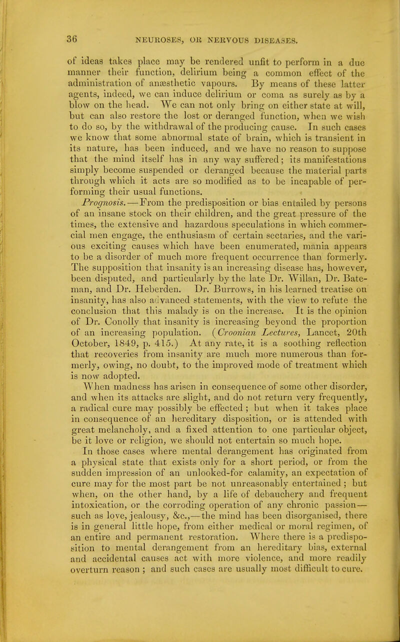 of ideas takes place may be rendered unfit to perform in a due manner their function, delirium being a common effect of the administration of anaesthetic vapours. By means of these latter agents, indeed, we can induce delirium or coma as surely as by a blow on the head. We can not only bring on either state at will, but can also restore the lost or deranged function, when we wish to do so, by the withdrawal of the producing cause. In such cases we know that some abnormal state of brain, which is transient in its nature, has been induced, and we have no reason to suppose that the mind itself has in any way suffered; its manifestations simply become suspended or deranged because the material parts through which it acts are so modified as to be incapable of per- forming; their usual functions. Prognosis.—From the predisposition or bias entailed by persons of an insane stock on their children, and the great pressure of the times, the extensive and hazardous speculations in which commer- cial men engage, the enthusiasm of certain sectaries, and the vari- ous exciting causes which have been enumerated, mania appeal's to be a disorder of much more frequent occurrence than formerly. The supposition that insanity is an increasing disease has, however, been disputed, and particularly by the late Dr. Willan, Dr. Bate- man, and Dr. Heberden. Dr. Burrows, in his learned treatise on insanity, has also advanced statements, with the view to refute the conclusion that this malady is on the increase. It is the opinion of Dr. Conolly that insanity is increasing beyond the proportion of an increasing population. (Croonian Lectures, Lancet, 20th October, 1849, p. 415.) At any rate, it is a soothing reflection that recoveries from insanity are much more numerous than for- merly, owing, no doubt, to the improved mode of treatment which is now adopted. When madness has arisen in consequence of some other disorder, and when its attacks are slight, and do not return very frequenthy, a radical cure may possibly be effected; but when it takes place in consequence of an hereditary disposition, or is attended with great melancholy, and a fixed attention to one particular object, be it love or religion, we should not entertain so much hope. In those cases where mental derangement has originated from a physical state that exists only for a short period, or from the sudden impression of an unlooked-for calamity, an expectation of cure may for the most part be not unreasonably entertained ; but when, on the other hand, by a life of debauchery and frequent intoxication, or the corroding operation of any chronic passion— such as love, jealousy, &c,—the mind has been disorganised, there is in general little hope, from either medical or moral regimen, of an entire and permanent restoration. Where there is a predispo- sition to mental derangement from an hereditary bias, external and accidental causes act with more violence, and more readiby overturn reason ; and such cases are usually most difficult to cure.