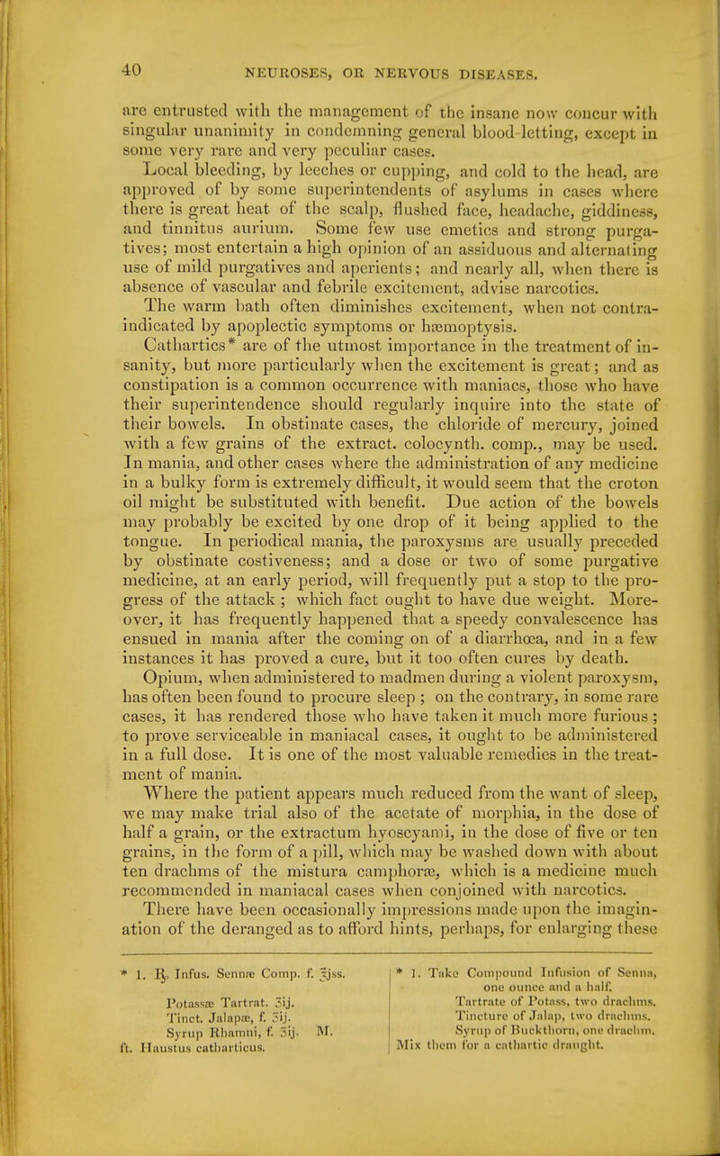 are entrusted with the management of the insane now concur with singular unanimity in condemning general blood-letting, except in some very rare and very peculiar cases. Local bleeding, by leeches or cupping, and cold to the head, are approved of by some superintendents of asylums in cases where there is great heat of the scalp, flushed face, headache, giddiness, and tinnitus aurium. Some few use emetics and strong purga- tives; most entertain a high opinion of an assiduous and alternating use of mild purgatives and aperients; and nearly all, when there is absence of vascular and febrile excitement, advise narcotics. The warm bath often diminishes excitement, when not contra- indicated by apoplectic symptoms or hasmoptysis. Cathartics* are of the utmost importance in the ti'eatmentof in- sanity, but more particularly when the excitement is great; and as constipation is a common occurrence with maniacs, those who have their superintendence should regularly inquire into the state of their bowels. In obstinate cases, the chloride of mercury, joined with a few grains of the extract, colocynth. comp., may be used. In mania, and other cases where the administration of any medicine in a bulky form is extremely difficult, it would seem that the croton oil might be substituted with benefit. Due action of the bowels may probably be excited by one drop of it being applied to the tongue. In periodical mania, the paroxysms are usually preceded by obstinate costiveness; and a close or two of some purgative medicine, at an early period, will frequently put a stop to the pro- gress of the attack ; which fact ought to have due weight. More- over, it has frequently happened that a speedy convalescence has ensued in mania after the coming on of a diarrhoea, and in a few instances it has proved a cure, but it too often cures by death. Opium, when administered to madmen during a violent paroxysm, has often been found to procure sleep ; on the contrary, in some rare cases, it has rendered those who have taken it much more furious ; to prove serviceable in maniacal cases, it ought to be administered in a full dose. It is one of the most valuable remedies in the treat- ment of mania. Where the patient appears much reduced from the want of sleep, we may make trial also of the acetate of morphia, in the dose of half a grain, or the extractum hyoscyami, in the dose of five or ten grains, in the form of a pill, which may be washed down with about ten drachms of the mistura camphoraa, which is a medicine much recommended in maniacal cases when conjoined with narcotics. There have been occasionally impressions made upon the imagin- ation of the deranged as to afford hints, perhaps, for enlarging these * 1. Pj, Infus. Sennas Comp. f. Jjss. Potassas Tartr.it. 5ij. Tinct. Jalapa:, f. 5ij. Syrup Rhamhi, f*. 5ij- M. ft. Haustus catbarticus, * I. Take Compound Infusion of Senna) one ounce and a half. Tartrate of Potass, two drachms. Tincture of Jala)), two drachms. Syrup of Buckthorn, one drachm. Mix them for a cathartic draught