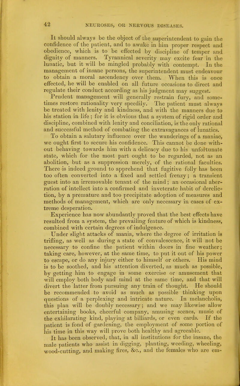 It should always be the object of the superintendent to gain the confidence of the patient, and to awake in him proper respect and obedience, which is to be effected by discipline of temper and dignity of manners. Tyrannical severity may excite fear in the lunatic, but it will be mingled probably with contempt. In the management of insane persons, the superintendent must endeavour to obtain a moral ascendency over them. When this is once effected, he will be enabled on all future occasions to direct and regulate their conduct according as his judgment may suggest. Prudent management will generally restrain fury, and some- times restore rationality very speedily. The patient must always be treated with lenity and kindness, and with the manners due to his station in life ; for it is obvious that a system of rigid order and discipline, combined with lenity and conciliation, is the only rational and successful method of combating the extravagances of lunatics. To obtain a salutary influence over the wanderings of a maniac, we ought first to secure his confidence. This cannot be done with- out behaving towards him with a delicacy due to his unfortunate state, which for the most part ought to be regarded, not as an abolition, but as a suppression merely, of the rational faculties. There is indeed ground to apprehend that fugitive folly has been too often converted into a fixed and settled frenzy; a transient guest into an irremovable tenant of the mind; an occasional aber- ration of intellect into a confirmed and inveterate habit of derelic- tion, by a premature and too precipitate adoption of measures and methods of management, which are only necessary in cases of ex- treme desperation. Experience has now abundantly proved that the best effects have resulted from a system, the prevailing feature of which is kindness, combined with certain degrees of indulgence. Under slight attacks of mania, where the degree of irritation is trifling, as well as during a state of convalescence, it will not be necessaiy to confine the patient within doors in fine weather; taking care, however, at the same time, to put it out of his power to escape, or do any injury either to himself or others. His mind is to be soothed, and his attention diverted, as much as possible, by getting him to engage in some exercise or amusement that will employ both body and mind at the same time, and that will divert the latter from pursuing any train of thought. He should be recommended to avoid as much as possible thinking upon questions of a perplexing and intricate nature. In melancholia, this plan will be doubly necessary; and we may likewise allow entertaining books, cheerful company, amusing scenes, music of the exhilarating kind, playing at billiards, or even cards. If the patient is fond of gardening, the employment of some portion of his time in this way will prove both healthy and agreeable. It has been observed, that, in all institutions for the insane, the male patients who assist in digging, planting, weedings wheeling, wood-cutting, and making fires, &c, and the females who are em-