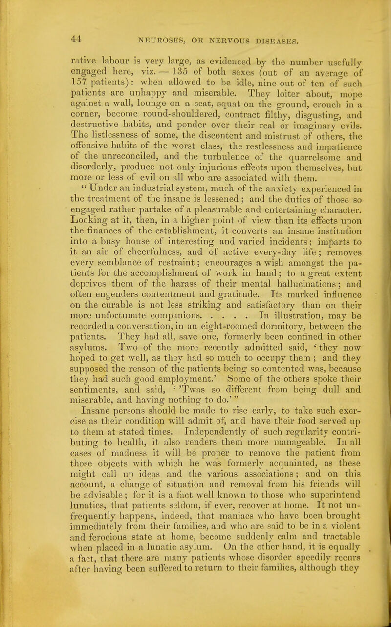 rative labour is very large, as evidenced by the number usefully engaged here, viz.— 135 of both sexes (out of an average of 157 patients) : when allowed to be idle, nine out of ten of such patients are unhappy and miserable. They loiter about, mope against a wall, lounge on a seat, squat on the ground, crouch in a corner, become round-shouldered, contract filthy, disgusting, and destructive habits, and ponder over their real or imaginary evils. The listlessness of some, the discontent and mistrust of others, the offensive habits of the worst class, the restlessness and impatience of the unreconciled, and the turbulence of the quarrelsome and disorderly, produce not only injurious effects upon themselves, but more or less of evil on all who are associated with them.  Under an industrial system, much of the anxiety experienced in the treatment of the insane is lessened ; and the duties of those so engaged rather partake of a pleasurable and entertaining chai'acter. Looking at it, then, in a higher point of view than its effects upon the finances of the establishment, it converts an insane institution into a busy house of interesting and varied incidents; imparts to it an air of cheerfulness, and of active every-day life ; removes every semblance of restraint; encourages a wish amongst the pa- tients for the accomplishment of work in hand; to a great extent deprives them of the harass of their mental hallucinations; and often engenders contentment and gratitude. Its marked influence on the curable is not less striking and satisfactory than on their more unfortunate companions In illustration, may be recorded a conversation, in an eight-roomed dormitory, between the patients. They had all, save one, formerly been confined in other asylums. Two of the more recently admitted said, ' they now hoped to get well, as they had so much to occupy them ; and they supposed the reason of the patients being so contented was, because they had such good employment.' Some of the others spoke their sentiments, and said, ' 'Twas so different from being dull and miserable, and having nothing to do.'  Insane persons should be made to rise early, to take such exer- cise as their condition will admit of, and have their food served up to them at stated times. Independently of such regularity contri- buting to health, it also renders them more manageable. In all cases of madness it will be proper to remove the patient from those objects with which he was formerly acquainted, as these might call \ip ideas and the various associations; and on this account, a change of situation and removal from his friends will be advisable; for it is a fact wrell known to those who superintend lunatics, that patients seldom, if ever, recover at home. It not un- frequently happens, indeed, that maniacs who have been brought immediately from their families, and who are said to be in a violent and ferocious state at home, become suddenly calm and tractable when placed in a lunatic asylum. On the other hand, it is equally a fact, that there are many patients whose disorder speedily recurs after having been suffered to return to their families, although they