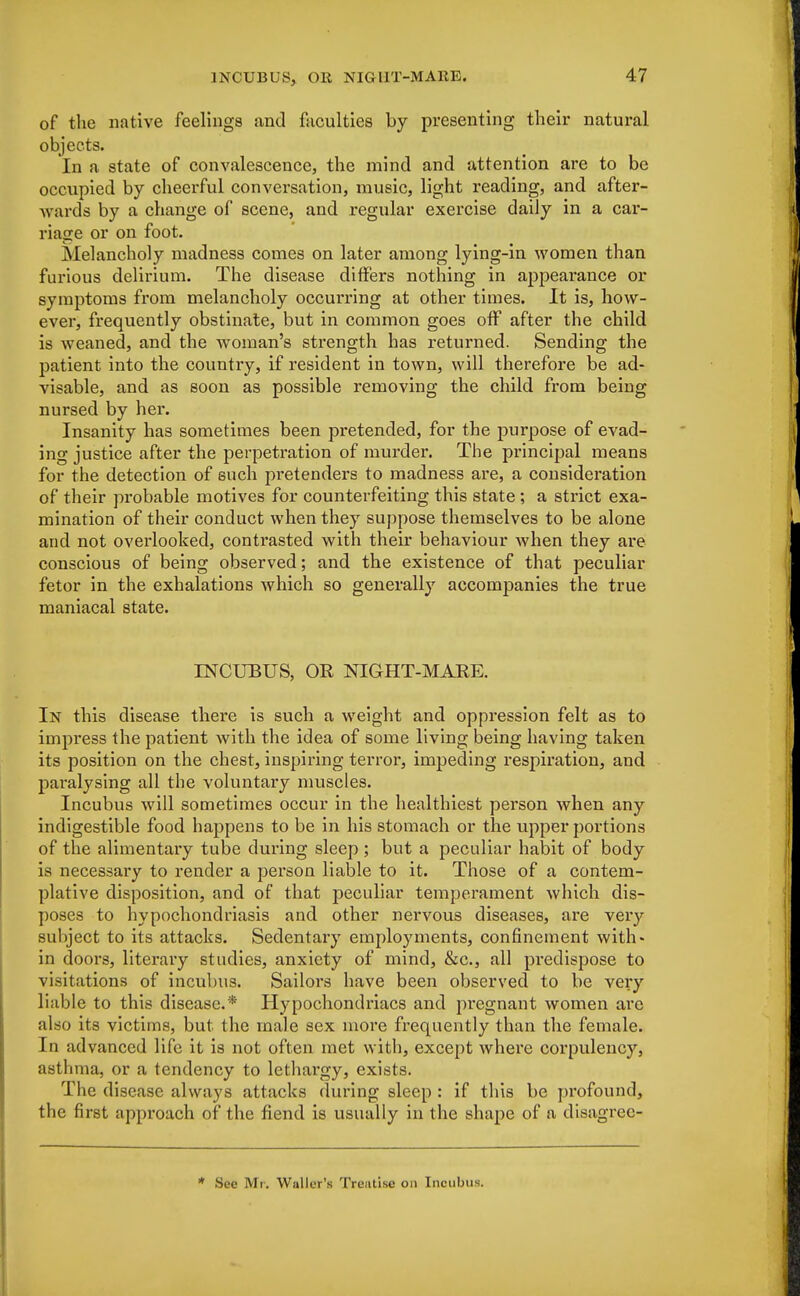 of the native feelings and faculties by presenting their natural objects. In a state of convalescence, the mind and attention are to be occupied by cheerful conversation, music, light reading, and after- wards by a change of scene, and regular exercise daily in a car- riage or on foot. Melancholy madness comes on later among lying-in women than furious delirium. The disease differs nothing in appearance or symptoms from melancholy occurring at other times. It is, how- ever, frequently obstinate, but in common goes off after the child is weaned, and the woman's strength has returned. Sending the patient into the country, if resident in town, will therefore be ad- visable, and as soon as possible removing the child from being nursed by her. Insanity has sometimes been pretended, for the purpose of evad- ing justice after the perpetration of murder. The principal means for the detection of such pretenders to madness are, a consideration of their probable motives for counterfeiting this state ; a strict exa- mination of their conduct when they suppose themselves to be alone and not overlooked, contrasted with their behaviour when they are conscious of being observed; and the existence of that peculiar fetor in the exhalations which so generally accompanies the true maniacal state. INCUBUS, OR NIGHT-MARE. In this disease there is such a weight and oppression felt as to impress the patient with the idea of some living being having taken its position on the chest, inspiring terror, impeding respiration, and pai-alysing all the voluntary muscles. Incubus will sometimes occur in the healthiest person when any indigestible food happens to be in his stomach or the upper portions of the alimentary tube during sleep ; but a peculiar habit of body is necessary to render a person liable to it. Those of a contem- plative disposition, and of that peculiar temperament which dis- poses to hypochondriasis and other nervous diseases, are very subject to its attacks. Sedentary employments, confinement with- in doors, literary studies, anxiety of mind, &c, all predispose to visitations of incubus. Sailors have been observed to be very liable to this disease.* Hypochondriacs and pregnant women are also its victims, but the male sex more frequently than the female. In advanced life it is not often met with, except where corpulency, asthma, or a tendency to lethargy, exists. The disease always attacks during sleep : if this be profound, the first approach of the fiend is usually in the shape of a disagree- * See Mr. Waller's Treatise on Incubus.