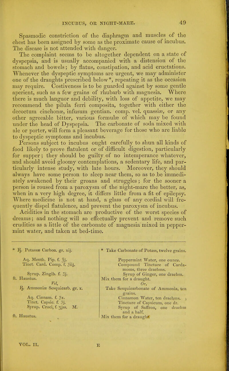 Spasmodic constriction of the diaphragm and muscles of the chest has been assigned by some as the proximate cause of incubus. The disease is not attended with danger. The complaint seems to be altogether dependent on a state of dyspepsia, and is usually accompanied with a distension of the stomach and bowels; by flatus, constipation, and acid eructations. Whenever the dyspeptic symptoms are urgent, we may administer one of the draughts prescribed below*, repeating it as the occasion may require. Costiveness is to be guarded against by some gentle aperient, such as a few grains of rhubarb with magnesia. Where there is much languor and debility, with loss of appetite, we may recommend the pilula ferri composita, together with either the decoctum cinchona?, infusum gentian, comp. vel. quassia?, or any other agreeable bitter, various formulae of which may be found under the head of Dyspepsia. The carbonate of soda mixed with ale or porter, will form a pleasant beverage for those who are liable to dyspeptic symptoms and incubus. Persons subject to incubus ought carefully to shun all kinds of food likely to prove flatulent or of difficult digestion, particularly for supper; they should be guilty of no intemperance whatever, and should avoid gloomy contemplations, a sedentary life, and par- ticularly intense study, with late hours. Moreover, they should always have some person to sleep near them, so as to be immedi- ately awakened by their groans and struggles; for the sooner a person is roused from a paroxysm of the night-mare the better, as, when in a very high degree, it differs little from a fit of epilepsy. Where medicine is not at hand, a glass of any cordial will fre- quently dispel flatulence, arid prevent the paroxysm of incubus. Acidities in the stomach are productive of the worst species of dreams; and nothing will so effectually prevent and remove such crudities as a little of the carbonate of magnesia mixed in pepper- mint water, and taken at bed-time. * Potassa? Carbon, gr. xij. Aq. Mentb. Pip. f. gj. Tinct. Card. Comp. f. 5iij. Syrup. Zingib. f. 3j. ft. Haustus. Vel, Bf, Ammonia? Sesquicarb. gr. x. Aq. Cinnam. f. 3x. Tinct. Capsic. f. 3j. Syrup. Croci, f. 3jss. M. ft. Haustus. * Take Carbonate of Potass, twelve grains. Peppermint Water, one ounce. Compound Tincture of Carda- moms, three drachms. Syrup of Ginger, one drachm. Mix them for a draught. Or, Take Sesquicarbonate of Ammonia, ten grains. Cinnamon Water, ten drachms. , Tincture of Capsicum, one dr. Syrup of Saffron, one drachm and a half. Mix them for a draught. VOL. IT. E