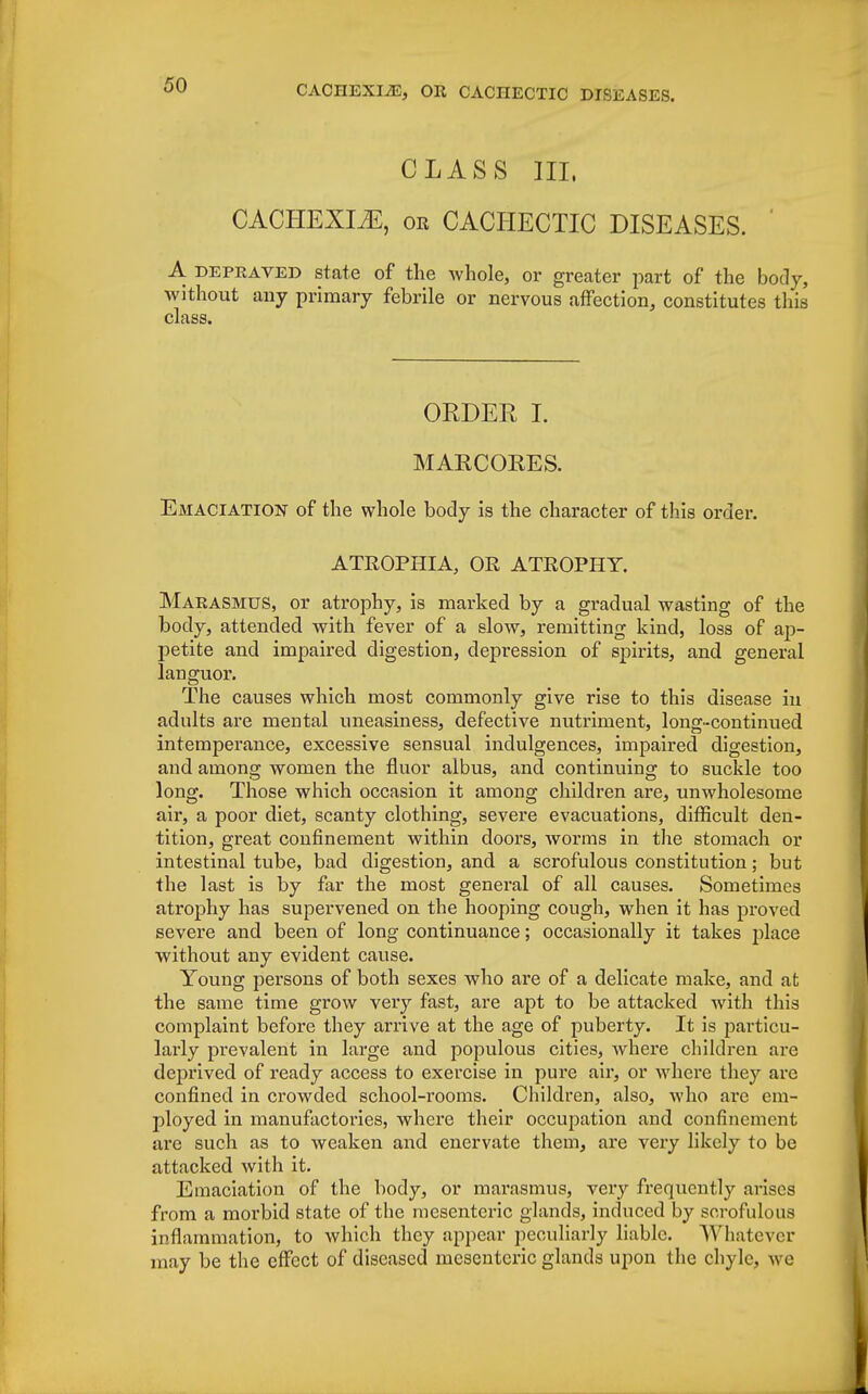CLASS III, CACHEXIA, or CACHECTIC DISEASES. ' A depraved state of the whole, or greater part of the body, without any primary febrile or nervous affection, constitutes this class. ORDER I. MARCORES. Emaciation of the whole body is the character of this order. ATROPHIA, OR ATROPHY. Marasmus, or atrophy, is marked by a gradual wasting of the body, attended with fever of a slow, remitting kind, loss of ap- petite and impaired digestion, depression of spirits, and general languor. The causes which most commonly give rise to this disease iu adults are mental uneasiness, defective nutriment, long-continued intemperance, excessive sensual indulgences, impaired digestion, and among women the fluor albus, and continuing to suckle too long. Those which occasion it among children are, unwholesome air, a poor diet, scanty clothing, severe evacuations, difficult den- tition, great confinement within doors, worms in the stomach or intestinal tube, bad digestion, and a scrofulous constitution; but the last is by far the most general of all causes. Sometimes atrophy has supervened on the hooping cough, when it has proved severe and been of long continuance; occasionally it takes place without any evident cause. Young persons of both sexes who are of a delicate make, and at the same time grow very fast, are apt to be attacked with this complaint before they arrive at the age of puberty. It is particu- larly prevalent in large and populous cities, where children are deprived of ready access to exercise in pure air, or where they arc confined in crowded school-rooms. Children, also, who are em- ployed in manufactories, where their occupation and confinement are such as to weaken and enervate them, are very likely to be attacked with it. Emaciation of the body, or marasmus, very frequently arises from a morbid state of the mesenteric glands, induced by scrofulous inflammation, to which they appear peculiarly liable. Whatever may be the effect of diseased mesenteric glands upon the chyle, v c