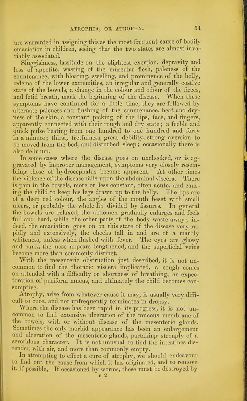 are warranted in assigning this as the most frequent cause of bodily emaciation in children, seeing that the two states are almost inva- riably associated. Sluggishness, lassitude on the slightest exertion, depravity and loss of appetite, wasting of the muscular flesh, paleness of the countenance, with bloating, swelling, and prominence of the belly, oedema of the lower extremities, an irregular and generally costive state of the bowels, a change in the colour and odour of the fasces, and fetid breath, mark the beginning of the disease. When these symptoms have continued for a little time, they are followed by alternate paleness and flushing of the countenance, heat and dry- ness of the skin, a constant picking of the lips, face, and fingers, apparently connected with their rough and dry state; a feeble and quick pulse beating from one hundred to one hundred and forty in a minute; thirst, fretfulness, great debility, strong aversion to be moved from the bed, and disturbed sleep; occasionally there is also delirium. In some cases where the disease goes on unchecked, or is ag- gravated by improper management, symptoms very closely resem- bling those of hydrocephalus become apparent. At other times the violence of the disease falls upon the abdominal viscera. There is pain in the bowels, more or less constant, often acute, and caus- ing the child to keep his legs drawn up to the belly. The lips are of a deep red colour, the angles of the mouth beset with small ulcers, or probably the whole lip divided by fissures. In general the bowels are relaxed, the abdomen gradually enlarges and feels full and hard, while the other parts of the body waste away; in- deed, the emaciation goes on in this state of the disease very ra- pidly and extensively, the cheeks fall in and are of a marbly whiteness, unless when flushed with fever. The eyes are glassy and sunk, the nose appears lengthened, and the superficial veins become more than commonly distinct. With the mesenteric obstruction just described, it is not un- common to find the thoracic viscera implicated, a cough comes on attended with a difficulty or shortness of breathing, an expec- toration of puriform mucus, and ultimately the child becomes con- sumptive. Atrophy, arise from whatever cause it may, is usually very diffi- cult to cure, and not unfrequently terminates in dropsy. Where the disease has been rapid in its progress, it is not un- common to find extensive ulceration of the mucous membrane of the bowels, with or without disease of the mesenteric glands. Sometimes the only morbid appearance has been an enlargement and ulceration of the mesenteric glands, partaking strongly of a scrofulous character. It is not unusual to find the intestines dis- tended with air, and more than commonly empty. In attempting to effect a cure of atrophy, we should endeavour to find out the cause from which it has originated, and to remove it, if possible, If occasioned by worms, these must be destroyed by