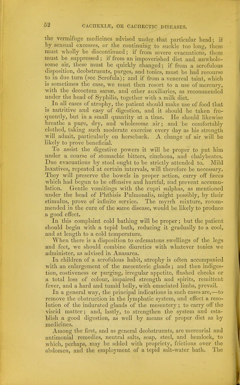 the vermifuge medicines advised under that particular head; it by sensual excesses, or the continuing to suckle too long, these must wholly be discontinued; if from severe evacuations, these must be suppressed; if from an impoverished diet and unwhole- some air, these must be quickly changed; if from a scrofulous disposition, deobstruents, purges, and tonics, must be had recour.se to in due turn (see Scrofula); and if from a venereal taint, which issometimes the case, we must then resort to a use of mercury, with the decoctum sarsae, and other auxiliaries, as recommended under the head of Syphilis, together with a milk diet. In all cases of atrophy, the patient should make use of food that is nutritive and easy of digestion, and it should be taken fre- quently, but in a small quantity at a time. He should likewise breathe a pure, dry, and wholesome air; and be comfortably clothed, taking such moderate exercise every day as his strength will admit, particularly on horseback. A change of air will be likely to prove beneficial. To assist the digestive powers it will be proper to put him under a course of stomachic bitters, cinchona, and chalybeates. Due evacuations by stool ought to be strictly attended to. Mild laxatives, repeated at certain intervals, will therefore be necessary. They will preserve the bowels in proper action, carry off fasces which had begun to be offensive and hurtful, and prevent accumu- lation. Gentle vomitings with the cupri sulphas, as mentioned under the head of Phthisis Pulmonalis, might possibly, by their stimulus, prove of infinite service. The myrrh mixture, recom- mended in the cure of the same disease, would be likely to produce a good effect. In this complaint cold bathing will be proper; but the patient should begin with a tepid bath, reducing it gradually to a cool, and at length to a cold temperature. When there is a disposition to oedematous swellings of the legs and feet, we should combine diuretics with whatever tonics we administer, as advised in Anasarca. In children of a scrofulous habit, atrophy is often accompanied with an enlargement of the mesenteric glands ; and then indiges- tion, costiveness or purging, irregular appetite, flushed cheeks or a total loss of colour, impaired strength and spirits, remittent fever, and a hard and tumid belly, with emaciated limbs, prevail. In a general way, the principal indications in such cases are,—to remove the obstruction in the lymphatic system, and effect a reso- lution of the indurated glands of the mesentery ; to carry off* the viscid matter; and, lastly, to strengthen the system and esta- blish a good digestion, as well by means of proper diet as by medicines. Among the first, and as general deobstruents, are mercurial and antimonial remedies, neutral salts, soap, steel, and hemlock, to which, perhaps, may be added with propriety, frictions over the abdomen, and the employment of a tepid salt-water bath. The