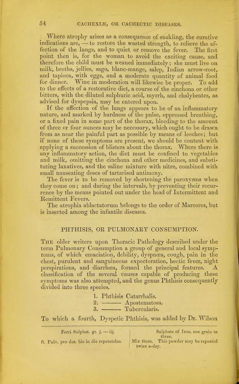 Where atrophy arises as a consequence of suckling, the curative indications are, — to restore the wasted strength, to relieve the af- fection of the lungs, and to quiet or remove the fever. The first point then is, for the woman to avoid the exciting cause, and therefore the child must be weaned immediately; she must live on milk, broths, jellies, sago, blanc-mange, salep, Indian arrow-root, and tapioca, with eggs, and a moderate quantity of animal food for dinner. Wine in moderation will likewise be proper. To add to the effects of a restorative diet, a course of the cinchona or other bitters, with the diluted sulphuric acid, myrrh, and chalybeates, as advised for dyspepsia, may be entered upon. If the affection of the lungs appears to be of an inflammatory nature, and marked by hardness of the pulse, oppressed breathing, or a fixed pain in some part of the thorax, bleeding to the amount of three or four ounces may be necessary, which ought to be drawn from as near the painful part as possible by means of leeches; but if none of these symptoms are present, we should be content with applying a succession of blisters about the thorax. Where there is any inflammatory action, the diet must be confined to vegetables and milk, omitting the cinchona and other medicines, and substi- tuting laxatives, and the saline mixture with nitre, combined with small nauseating doses of tartarised antimony. The fever is to be removed by shortening the paroxysms when they come on; and during the intervals, by preventing their recur- rence by the means pointed out under the head of Intermittent and Remittent Fevers. The atrophia ablactatorum belongs to the order of Marcores, but is inserted among the infantile diseases. PHTHISIS, OR PULMONARY CONSUMPTION. The older writers upon Thoracic Pathology described under the term Pulmonary Consumption a group of general and local symp- toms, of which emaciation, debility, dyspnosa, cough, pain in the chest, purulent and sanguineous expectoration, hectic fever, night perspirations, and diarrhoea, formed the principal features. A classification of the several causes capable of producing these symptoms was also attempted, and the genus Phthisis consequently divided into three species. 1. Phthisis Catarrh alis. 2. Apostematosa. 3. Tubercularis. To which a fourth, Dyspetic Phthisis, was added by Dr. Wilson Ferri Sulphat. gr. j. — iij. ft. Pulv. pro dos. bis in die repetendus. Sulphate of Iron, one grain to three. Mix them. This powder may be repeated twice a-day.