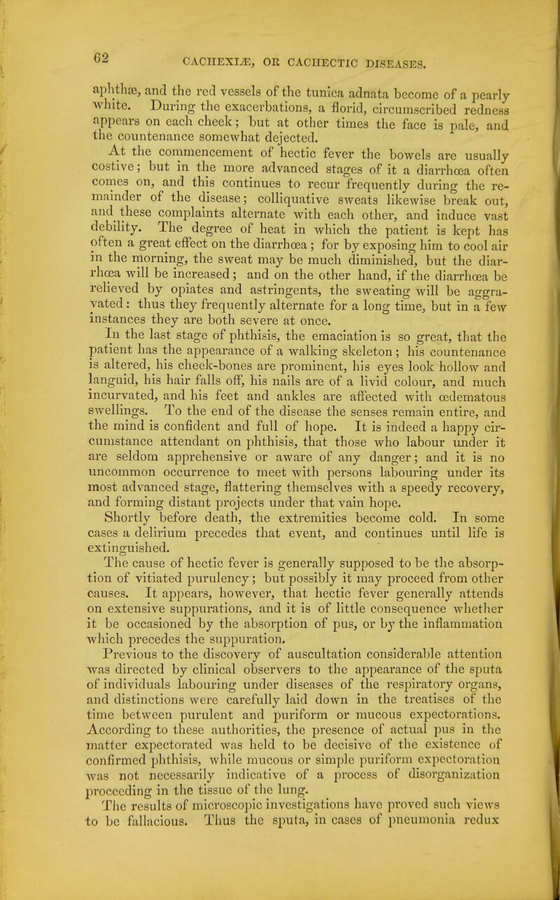 G2 aphthaa, and the red vessels of the tunica adnata become of a pearly white. During the exacerbations, a florid, circumscribed redness appears on each cheek; but at other times the face is pale, and the countenance somewhat dejected. At the commencement of hectic fever the bowels are usually costive; but in the more advanced stages of it a diarrhoea often comes on, and this continues to recur frequently during the re- mainder of the disease; colliquative sweats likewise break out, and these complaints alternate with each other, and induce vast debility. The degree of heat in which the patient is kept has often a great effect on the diarrhoea ; for by exposing him to cool air in the morning, the sweat may be much diminished, but the diar- rhoea will be increased; and on the other hand, if the diarrhoea be relieved by opiates and astringents, the sweating will be aggra- vated : thus they frequently alternate for a long time, but in a few instances they are both severe at once. In the last stage of phthisis, the emaciation is so great, that the patient has the appearance of a walking skeleton; his countenance is altered, his cheek-bones are prominent, his eyes look hollow and languid, his hair falls off, his nails are of a livid colour, and much incurvated, and his feet and ankles are affected with oedematous swellings. To the end of the disease the senses remain entire, and the mind is confident and full of hope. It is indeed a happy cir- cumstance attendant on phthisis, that those who labour under it are seldom apprehensive or aware of any danger; and it is no uncommon occurrence to meet with persons labouring under its most advanced stage, flattering themselves with a speedy recovery, and forming distant projects under that vain hope. Shortly before death, the extremities become cold. In some cases a delirium precedes that event, and continues until life is extinguished. The cause of hectic fever is generally supposed to be the absorp- tion of vitiated purulency; but possibly it may proceed from other causes. It appears, however, that hectic fever generally attends on extensive suppurations, and it is of little consequence whether it be occasioned by the absorption of pus, or by the inflammation which precedes the suppuration. Previous to the discovery of auscultation considerable attention was directed by clinical observers to the appearance of the sputa of individuals labouring under diseases of the respiratory organs, and distinctions were carefully laid down in the treatises of the time between purulent and puriform or mucous expectorations. According to these authorities, the presence of actual pus in the matter expectorated was held to be decisive of the existence of confirmed phthisis, while mucous or simple puriform expectoration was not necessarily indicative of a process of disorganization proceeding in the tissue of the lung. The results of microscopic investigations have proved such views to be fallacious. Thus the sputa, in cases of pneumonia rcdux