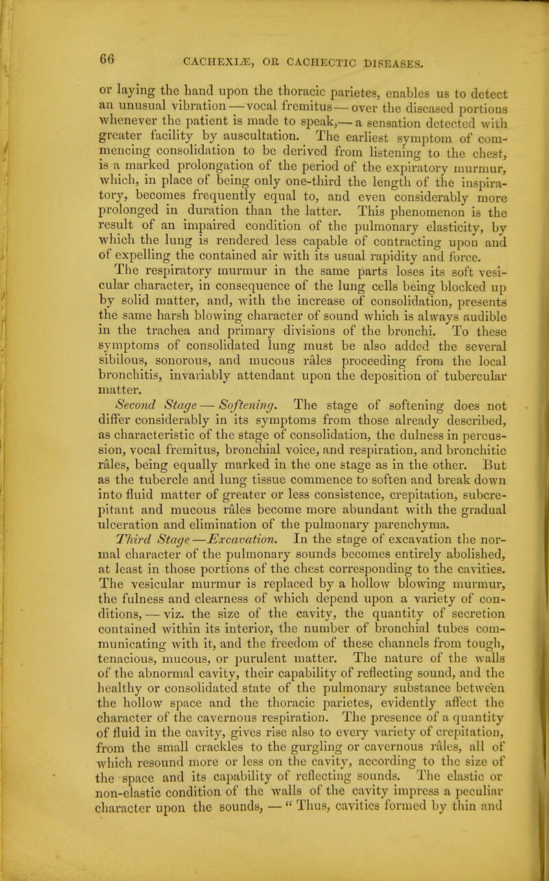 or laying the hand upon the thoracic parietes, enables us to detect an unusual vibration—vocal fremitus—over the diseased portions whenever the patient is made to speak,—a sensation detected with greater facility by auscultation. The earliest symptom of com- mencing consolidation to be derived from listening to the chest, is a marked prolongation of the period of the expiratory murmur, which, in place of being only one-third the length of the inspira- tory, becomes frequently equal to, and even considerably more prolonged in duration than the latter. This phenomenon is the result of an impaired condition of the pulmonary elasticity, by which the lung is rendered less capable of contracting upon and of expelling the contained air with its usual rapidity and force. The respiratory murmur in the same parts loses its soft ve i- cular character, in consequence of the lung cells being blocked up by solid matter, and, with the increase of consolidation, presents the same harsh blowing character of sound which is always audible in the trachea and primary divisions of the bronchi. To these symptoms of consolidated lung must be also added the several sibilous, sonorous, and mucous rales proceeding from the local bronchitis, invariably attendant upon the deposition of tubercular matter. Second Stage — Softening. The stage of softening does not differ considerably in its symptoms from those already described, as characteristic of the stage of consolidation, the dulness in percus- sion, vocal fremitus, bronchial voice, and respiration, and bronchitic rales, being equally marked in the one stage as in the othei\ But as the tubercle and lung tissue commence to soften and break down into fluid matter of greater or less consistence, crepitation, subcre- pitant and mucous rales become more abundant with the gradual ulceration and elimination of the pulmonary parenchyma. Third Stage—Excavation. In the stage of excavation the nor- mal character of the pulmonary sounds becomes entirely abolished, at least in those portions of the chest corresponding to the cavities. The vesicular murmur is replaced by a hollow blowing murmur, the fulness and clearness of which depend upon a variety of con- ditions, — viz. the size of the cavity, the quantity of secretion contained within its interior, the number of bronchial tubes com- municating with it, and the freedom of these channels from tough, tenacious, mucous, or purulent matter. The nature of the walls of the abnormal cavity, their capability of reflecting sound, and the healthy or consolidated state of the pulmonary substance between the hollow space and the thoracic parietes, evidently affect the character of the cavernous respiration. The presence of a quantity of fluid in the cavity, gives rise also to every variety of crepitation, from the small crackles to the gurgling or cavernous rales, all of which resound more or less on the cavity, according to the size of the space and its capability of reflecting sounds. The clastic or non-elastic condition of the walls of the cavity impress a peculiar character upon the sounds, —  Thus, cavities formed by thin and