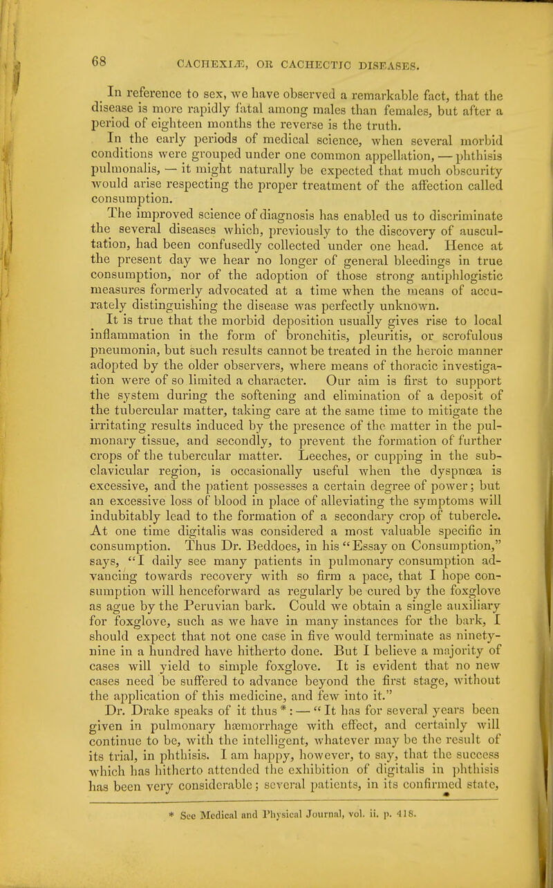 In reference to sex, we have observed a remarkable fact, that the disease is more rapidly fatal among males than females, but after a period of eighteen months the reverse is the truth. In the early periods of medical science, when several morbid conditions were grouped under one common appellation, — phthisis pulmonalis, — it might naturally be expected that much obscurity would arise respecting the proper treatment of the affection called consumption. The improved science of diagnosis has enabled us to discriminate the several diseases which, previously to the discovery of auscul- tation, had been confusedly collected under one head. Hence at the present day we hear no longer of general bleedings in true consumption, nor of the adoption of those strong antiphlogistic measures formerly advocated at a time when the means of accu- rately distinguishing the disease was perfectly unknown. It is true that the morbid deposition usually gives rise to local inflammation in the form of bronchitis, pleuritis, or scrofulous pneumonia, but such results cannot be treated in the heroic manner adopted by the older observers, where means of thoracic investiga- tion were of so limited a character. Our aim is first to support the system during the softening and elimination of a deposit of the tubercular matter, taking care at the same time to mitigate the irritating results induced by the presence of the matter in the pul- monary tissue, and secondly, to pi'event the formation of further crops of the tubercular matter. Leeches, or cupping in the sub- clavicular region, is occasionally useful when the dyspnoea is excessive, and the patient possesses a certain degree of power; but an excessive loss of blood in place of alleviating the symptoms will indubitably lead to the formation of a secondary crop of tubercle. At one time digitalis was considei'ed a most valuable specific in consumption. Thus Dr. Beddoes, in his Essay on Consumption, says, I daily see many patients in pulmonary consumption ad- vancing towards recovery with so firm a pace, that I hope con- sumption will henceforward as regularly be cured by the foxglove as ague by the Peruvian bark. Could we obtain a single auxiliary for foxglove, such as we have in many instances for the bark, I should expect that not one case in five would terminate as ninety- nine in a hundred have hitherto done. But I believe a majority of cases will yield to simple foxglove. It is evident that no new cases need be suffered to advance beyond the first stage, without the application of this medicine, and few into it. Dr. Drake speaks of it thus * : —  It has for several years been given in pulmonary haemorrhage with effect, and certainly will continue to be, with the intelligent, whatever may be the result of its trial, in phthisis. I am happy, howevei*, to say, that the success which has hitherto attended the exhibition of digitalis in phthisis has been very considerable; several patients, in its confirmed state, * Sec Medical and Physical Journal, vol. ii. p. 418.