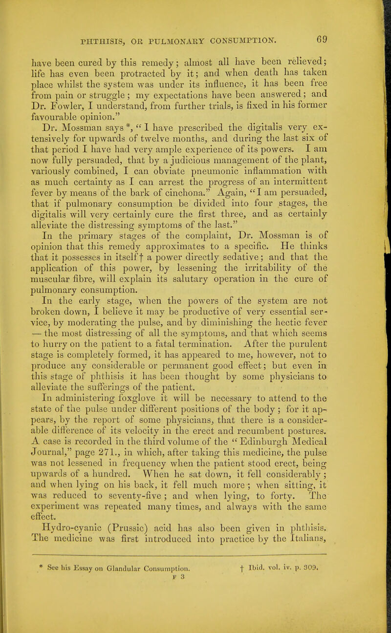 have been cured by this remedy; almost all have been relieved; life has even been protracted by it; and when death has taken place whilst the system was under its influence, it has been free from pain or struggle ; my expectations have been answered; and Dr. Fowler, I understand, from further trials, is fixed in his former favourable opinion. Dr. Mossman says *,  1 have prescribed the digitalis very ex- tensively for upwards of twelve months, and during the last six of that period I have had very ample experience of its powers. I am now fully persuaded, that by a judicious management of the plant, variously combined, I can obviate pneumonic inflammation with as much certainty as I can arrest the progress of an intermittent fever by means of the bark of cinchona. Again, I am persuaded, that if pulmonary consumption be divided into four stages, the digitalis will very certainly cure the first three, and as certainly alleviate the distressing symptoms of the last. In the primary stages of the complaint, Dr. Mossman is of opinion that this remedy approximates to a specific. He thinks that it possesses in itself f a power directly sedative; and that the application of this power, by lessening the irritability of the muscular fibre, will explain its salutary operation in the cure of pulmonary consumption. In the early stage, when the powers of the system are not broken down, I believe it may be productive of very essential ser- vice, by moderating the pulse, and by diminishing the hectic fever — the most distressing of all the symptoms, and that which seems to hurry on the patient to a fatal termination. After the purulent stage is completely formed, it has appeared to me, however, not to produce any considerable or permanent good effect; but even in this stage of phthisis it has been thought by some physicians to alleviate the sufferings of the patient. In administering foxglove it will be necessary to attend to the state of the pulse under different positions of the body ; for it ap- pears, by the report of some physicians, that there is a consider- able difference of its velocity in the erect and recumbent postures. A case is recorded in the third volume of the  Edinbui-gh Medical Journal, page 271., in which, after taking this medicine, the pulse was not lessened in frequency when the patient stood erect, being upwards of a hundred. When he sat down, it fell considerably ; and when lying on his back, it fell much more ; when sitting, it wa3 reduced to seventy-five ; and when lying, to forty. The experiment was repeated many times, and always with the same effect. Hydro-cyanic (Prussic) acid has also been given in phthisis. The medicine was first introduced into practice by the Italians, See his Essay on Glandular Consumption. f Ibid. vol. iv. p. 309.