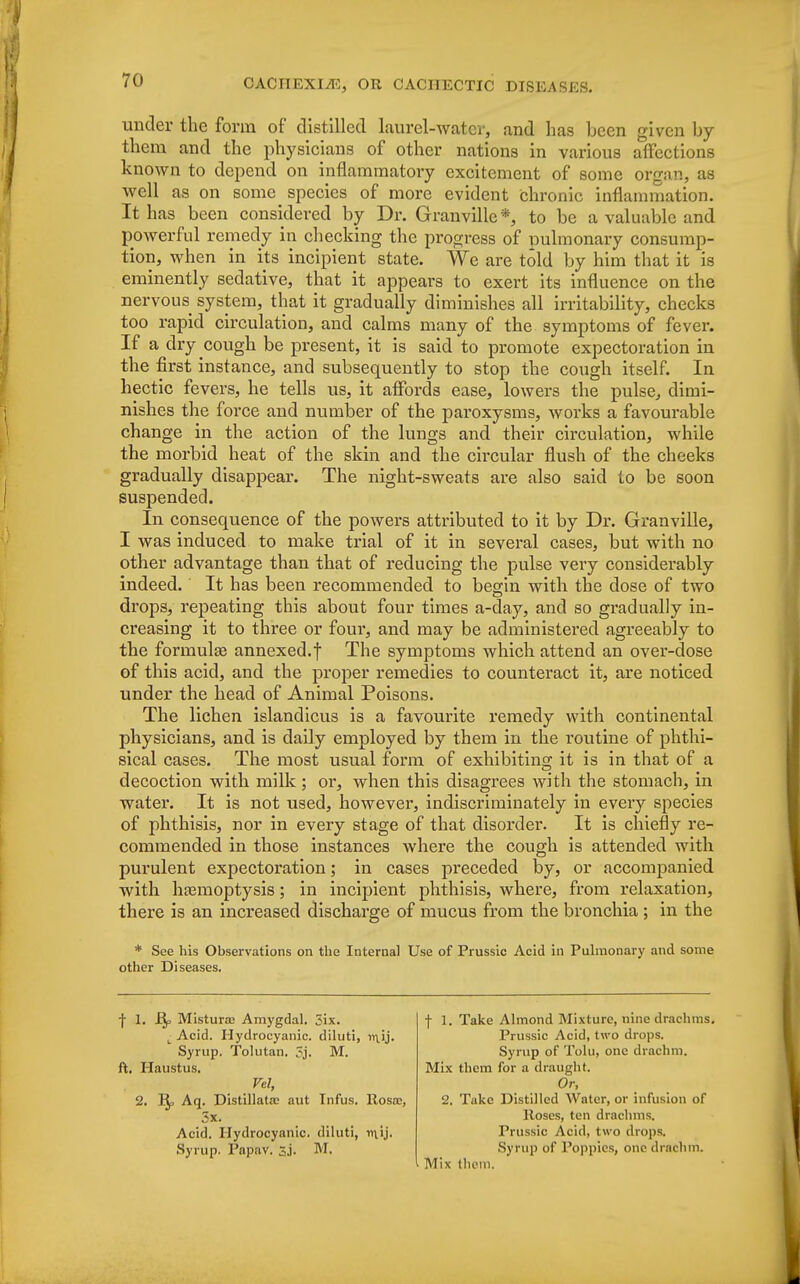 under the form of distilled laurel-water, and has been given by them and the physicians of other nations in various affections known to depend on inflammatory excitement of some organ, as well as on some species of more evident chronic inflammation. It has been considered by Dr. Granville *, to be a valuable and powerful remedy in checking the progress of pulmonary consump- tion, when in its incipient state. We are told by him that it is eminently sedative, that it appears to exert its influence on the nervous system, that it gradually diminishes all irritability, checks too rapid circulation, and calms many of the symptoms of fever. If a dry cough be present, it is said to promote expectoration in the first instance, and subsequently to stop the cough itself. In hectic fevers, he tells us, it affords ease, lowers the pulse, dimi- nishes the force and number of the paroxysms, works a favourable change in the action of the lungs and their circulation, while the morbid heat of the skin and the circular flush of the cheeks gradually disappear. The night-sweats are also said to be soon suspended. In consequence of the powers attributed to it by Dr. Granville, I was induced to make trial of it in several cases, but with no other advantage than that of reducing the pulse very considerably indeed. It has been recommended to begin with the dose of two drops, repeating this about four times a-day, and so gradually in- creasing it to three or four, and may be administered agreeably to the formula? annexed.f The symptoms which attend an over-dose of this acid, and the proper remedies to counteract it, are noticed under the head of Animal Poisons. The lichen islandicus is a favourite remedy with continental physicians, and is daily employed by them in the routine of phthi- sical cases. The most usual form of exhibiting it is in that of a decoction with milk ; or, when this disagrees with the stomach, in water. It is not used, however, indiscriminately in every species of phthisis, nor in every stage of that disorder. It is chiefly re- commended in those instances where the cough is attended with purulent expectoration; in cases preceded by, or accompanied with haemoptysis; in incipient phthisis, where, from relaxation, there is an increased discharge of mucus from the bronchia ; in the * See his Observations on the Internal Use of Prussic Acid in Pulmonary and some other Diseases. f 1. Mistura? Amygdal. 3ix. I Acid. Hydrocyanic, diluti, n\.ij. Syrup. Tolutan. 3j. M. ft. Haustus. Vel, 2. 1$, Aq. Distillate aut Infus. Rosa?, 5x. Acid. Hydrocyanic, diluti, niij. Syrup. Papav. Sj. M. f 1. Take Almond Mixture, nine drachms. Prussic Acid, two drops. Syrup of Tolu, one drachm. Mix them for a draught. Or, 2. Tukc Distilled Water, or infusion of Roses, ten drachms. Prussic Acid, two drops. Syrup of Poppies, one drachm. Mix them.
