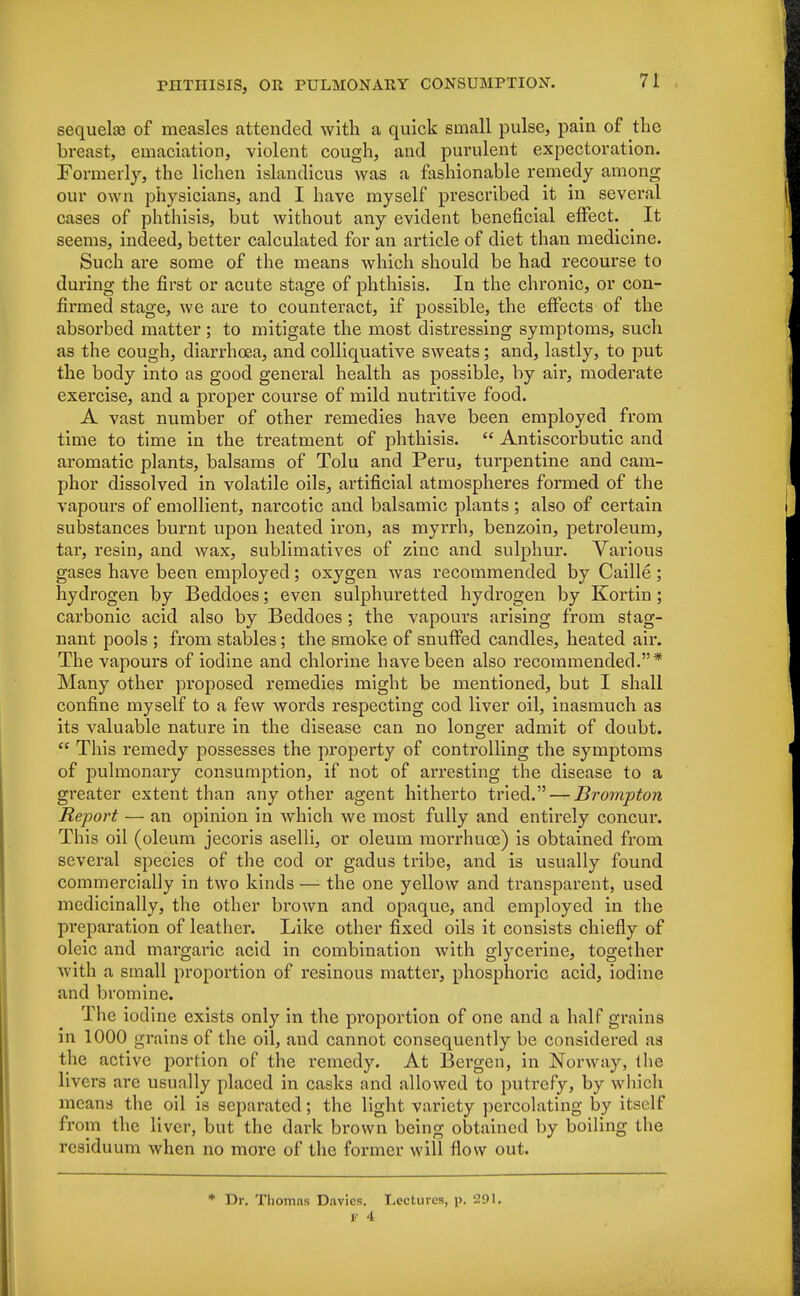 sequela? of measles attended with a quick small pulse, pain of the breast, emaciation, violent cough, and purulent expectoration. Formerly, the lichen islandicus was a fashionable remedy among our own physicians, and I have myself prescribed it in several cases of phthisis, but without any evident beneficial effect. It seems, indeed, better calculated for an article of diet than medicine. Such are some of the means which should be had recourse to during the first or acute stage of phthisis. In the chronic, or con- firmed stage, we are to counteract, if possible, the effects of the absorbed matter ; to mitigate the most distressing symptoms, such as the cough, diarrhoea, and colliquative sweats; and, lastly, to put the body into as good general health as possible, by air, moderate exercise, and a proper course of mild nutritive food. A vast number of other remedies have been employed from time to time in the treatment of phthisis.  Antiscorbutic and aromatic plants, balsams of Tolu and Peru, turpentine and cam- phor dissolved in volatile oils, artificial atmospheres formed of the vapours of emollient, narcotic and balsamic plants ; also of certain substances burnt upon heated iron, as myrrh, benzoin, petroleum, tar, resin, and wax, sublimatives of zinc and sulphur. Various gases have been employed; oxygen was recommended by Caille ; hydrogen by Beddoes; even sulphuretted hydrogen by Kortin; carbonic acid also by Beddoes; the vapours arising from stag- nant pools ; from stables; the smoke of snuffed candles, heated air. The vapours of iodine and chlorine have been also recommended.* Many other proposed remedies might be mentioned, but I shall confine myself to a few words respecting cod liver oil, inasmuch as its valuable nature in the disease can no longer admit of doubt.  This remedy possesses the property of controlling the symptoms of pulmonary consumption, if not of arresting the disease to a greater extent than any other agent hitherto tried. — Brompton Report — an opinion in which we most fully and entirely concur. This oil (oleum jecoris aselli, or oleum morrhuce) is obtained from several species of the cod or gadus tribe, and is usually found commercially in two kinds — the one yellow and transparent, used medicinally, the other brown and opaque, and employed in the pi'eparation of leather. Like other fixed oils it consists chiefly of oleic and margaric acid in combination with glycerine, together with a small proportion of resinous matter, phosphoric acid, iodine and bromine. The iodine exists only in the proportion of one and a half grains in 1000 grains of the oil, and cannot consequently be considered as the active portion of the remedy. At Bergen, in Norway, the livers are usually placed in casks and allowed to putrefy, by which means the oil is separated; the light variety percolating by itself from the liver, but the dark brown being obtained by boiling the residuum when no more of the former will flow out. * Dr. Thomas Davids. Lectures, p. 291. V 4