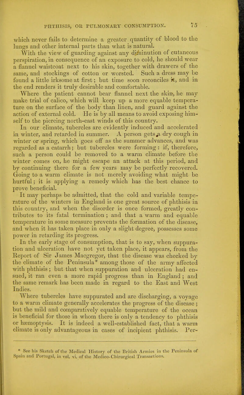 15 which never fails to determine a greater quantity of blood to the lungs and other internal parts than what is natural. With the view of guarding against any diminution of cutaneous perspiration, in consequence of an exposure to cold, he should wear a flannel waistcoat next to his skin, together with drawers of the same, and stockings of cotton or worsted. Such a dress may be found a little irksome at first; but time soon reconciles k, and in the end renders it truly desirable and comfortable. Where the patient cannot bear flannel next the skin, he may make trial of calico, which will keep up a more equable tempera- tui*e on the surface of the body than linen, and guard against the action of external cold. He is by all means to avoid exposing him- self to the piercing north-east winds of this country. In our climate, tubercles are evidently induced and accelerated in winter, and retarded in summer. A person gets^i dry cough in winter or spring, which goes off as the summer advances, and was regarded as a catarrh; but tubercles were forming : if, therefore, such a person could be removed to a warm climate before the winter comes on, he might escape an attack at this period, and by continuing there for a few years may be perfectly recovered. Going to a warm climate is not merely avoiding what might be hurtful; it is applying a remedy which has the best chance to prove beneficial. It may perhaps be admitted, that the cold and variable tempe- rature of the winters in England is one great source of phthisis in this country, and when the disorder is once formed, greatly con- tributes to its fatal termination ; and that a warm and equable temperature in some measure prevents the formation of the disease, and when it has taken place in only a slight degree, possesses some power in retarding its progress. In the early stage of consumption, that is to say, when suppura- tion and ulcei'ation have not yet taken place, it appears, from the Report of Sir James Macgregor, that the disease was checked by the climate of the Peninsula* among those of the army affected with phthisis; but that when suppuration and ulceration had en- sued, it ran even a more rapid progress than in England; and the same remark has been made in regard to the East and West Indies. Where tubercles have suppurated and are discharging, a voyage to a warm climate generally accelerates the progress of the disease ; but the mild and comparatively equable temperature of the ocean is beneficial for those in whom there is only a tendency to phthisis or haemoptysis. It is indeed a well-established fact, that a warm climate is only advantageous in cases of incipient phthisis. Per- * See his Sketch of the Medical History of the British Armies in the Peninsula of