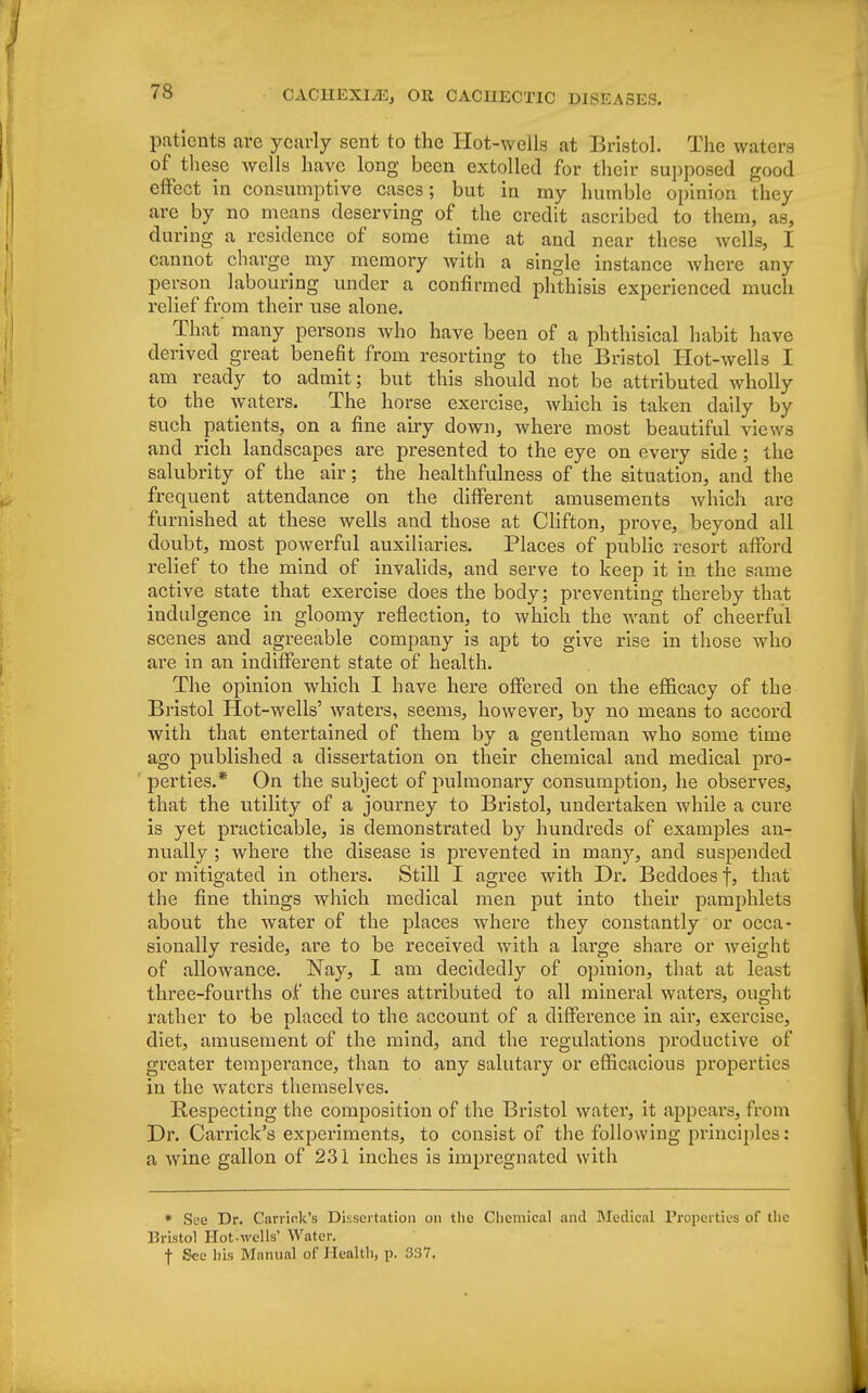 patients are yearly sent to the Hot-wells at Bristol. The waters of these wells have long been extolled for their supposed good effect in consumptive cases; but in my humble opinion they are by no means deserving of the credit ascribed to them, as, during a residence of some time at and near these wells, I cannot charge my memory with a single instance where any person labouring under a confirmed phthisis experienced much relief from their use alone. That many persons who have been of a phthisical habit have derived great benefit from resorting to the Bristol Hot-wells I am ready to admit; but this should not be attributed wholly to the waters. The horse exercise, which is taken daily by such patients, on a fine airy down, where most beautiful views and rich landscapes are presented to the eye on every side; the salubrity of the air; the healthfulness of the situation, and the frequent attendance on the different amusements which are furnished at these wells and those at Clifton, prove, beyond all doubt, most powerful auxiliaries. Places of public resort afford relief to the mind of invalids, and serve to keep it in the same active state that exercise does the body; preventing thereby that indulgence in gloomy reflection, to which the want of cheerful scenes and agreeable company is apt to give rise in those who are in an indifferent state of health. The opinion which I have here offered on the efficacy of the Bristol Hot-wells' waters, seems, however, by no means to accord with that entertained of them by a gentleman who some time ago published a dissertation on their chemical and medical pro- perties.* On the subject of pulmonary consumption, he observes, that the utility of a journey to Bristol, undertaken while a cure is yet practicable, is demonstrated by hundreds of exanij^les an- nually ; where the disease is prevented in many, and suspended or mitigated in others. Still I agree with Dr. Beddoes f, that the fine things which medical men put into their pamphlets about the water of the places where they constantly or occa- sionally reside, are to be received with a large share or weight of allowance. Nay, I am decidedly of opinion, that at least three-fourths of the cures attributed to all mineral waters, ought rather to be placed to the account of a difference in air, exercise, diet, amusement of the mind, and the regulations productive of greater temperance, than to any salutary or efficacious properties in the waters themselves. Respecting the composition of the Bristol water, it appears, from Dr. Carrick's experiments, to consist of the following principles: a wine gallon of 231 inches is impregnated with * See Dr. Carrier's Dissertation on the Chemical and Medical Properties of the Bristol Hot-wells' Water. f See his Manual of Health, p. 337.