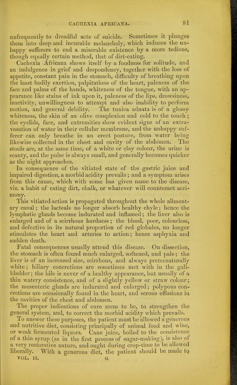 unfrequently to dreadful acts of suicide. Sometimes it plunges them into deep and incurable melancholy, which induces the un- happy sufferers to end a miserable existence by a more tedious, though equally certain method, that of dirt-eating. Cachexia Africana shows itself by a fondness for solitude, and an indulgence in grief and despondency, together with the loss of appetite, constant pain in the stomach, difficulty of breathing upon t he least bodily exei'tion, palpitations of the heart, paleness of the face and palms of the hands, whiteness of the tongue, with an ap- pearance like stains of ink upon it, paleness of the lips, drowsiness, inactivity, unwillingness to attempt and also inability to perform motion, and general debility. The tunica adnata is of a glossy whiteness, the skin of an olive complexion and cold to the touch ; the eyelids, face, and exti'emities show evident signs of an extra- vasation of water in their cellular membrane, and the unhappy suf- ferer can only breathe in an erect posture, from water being likewise collected in the chest and cavity of the abdomen. The stools are, at the same time, of a white or clay colour, the urine is scanty, and the pulse is always small, and generally becomes quicker as the night approaches. In consequence of the vitiated state of the gastric juice and impaired digestion, a morbid acidity prevails ; and a symptom arises from this cause, which with some has given name to the disease, viz. a habit of eating dirt, chalk, or whatever will counteract acri- mony. This vitiated action is propagated throughout the whole aliment- ary canal; the lacteals no longer absorb healthy chyle; hence the lymphatic glands become indurated and inflamed ; the liver also is enlarged and of a scirrhous hardness ; the blood, poor, coloui'less, and defective in its natural proportion of red globules, no longer stimulates the heart and arteries to action; hence asphyxia and sudden death. Fatal consequences usually attend this disease. On dissection, the stomach is often found much enlarged, softened, and pale; the liver is of an increased size, scirrhous, and always preternaturally white ; biliary concretions are sometimes met with in the gall- bladder ; the bile is never of a healthy appearance, but usually of a thin watery consistence, and of a slightly yellow or straw colour; the mesenteric glands are indurated and enlarged; polypous con- cretions are occasionally found in the heart, and serous effusions in the cavities of the chest and abdomen. The proper indications of cure seem to be, to strengthen the general system, and, to correct the morbid acidity which prevails. To answer these purposes, the patient must be allowed a generous and nutritive diet, consisting principally of animal food and wine, or weak fermented liquors. Cane juice, boiled to the consistence of a thin syrup (as in the first process of sugar-making), is also of a very restorative nature, and ought during crop-time to be allowed liberally. With a generous diet, the patient should be made to, VOL. II. G