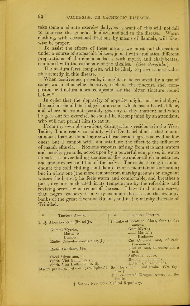 take some moderate exercise daily, as a want of this will not fail to increase the general debility, and add to the disease. Warm clothing, with occasional frictions by means of flannels, will like- wise be proper. To assist the effects of these means, we must put the patient under a course of stomachic bitters, joined with aromatics, different preparations of the cinchona bark, with myrrh and chalybeates, combined with the carbonate of the alkalies. (See Scrofula.) The mistura ferri composita will be likely to prove a most valu- able remedy in this disease. When costiveness prevails, it ought to be removed by a use of some warm stomachic laxative, such as the tinctura rhei com- posita, or tinctura aloes composita, or the bitter tincture found below.* In order that the depravity of appetite might not be indulged, the patient should be lodged in a room which has a boarded floor, and where he cannot possibly get any earthy matter; and when he goes out for exercise, he should be accompanied by an attendant, who will not permit him to eat it. From my own observations, during a long residence in the West Indies, I am ready to admit, with Dr. Chisholmef, that moun- tainous situations do not agree with cachectic negroes so well as low ones; but I cannot with him attribute the effect to the influence of marsh effluvia. Noxious vapours arising from stagnant waters and marshy grounds, acted upon by a powerful sun, prove, in warm climates, a never-failing scourcetff disease under all circumstances, and under every condition of the body. The cachectic negro cannot endure the cold, chilling, and damp air of a mountainous situation; but in a low one (the more remote from marshy grounds or stagnant waters the better), he feels warm and comfortable, and breathes a pure, dry air, moderated in its temperature by the refreshing and reviving breezes which come off the sea. I have further to observe, that negro cachexy is a very common disease on the swampy banks of the great rivers of Guiana, and in the marshy districts of Trinidad. * Tinctura Amara. J. Bp Aloes Socotrin, %iv. ad jv. Gummi Myrrhne, Mastiches, Benzoes, Radic. Calumba? concis. sing. ^ij. Itadic. Gentianae, ?jss, Croci Stigmatum, Jj. Spirit. Vini Gallici, lb. ix. Spirit. Vini Hollaudici, 11) iij. Mncera per mensem et cola. (Dr.Copland.) •f- Sec the New Yoik * The bitter Tincture. 1, Take of Socotrine Aloes, four to five ounces. Gum Myrrh; Mastich ; Benjamin; Cut Caluinha root, of each two ounces. Gentian root, an ounce and a half. Saffron, an ounce. Brandy, nine pounds. Hollands, three pounds. Soak for a month, and strain. {Dr. Cop- land. ) The celebrated Drogue Amerc of the Jesuits. Medical Repository,