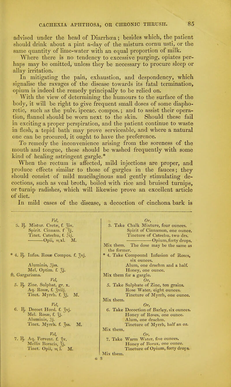 advised under the head of Diarrhoea; besides which, the patient should drink about a pint a-day of the mistura cornu usti, or the same quantity of lime-water with an equal proportion of milk. Where there is no tendency to excessive purging, opiates per- haps may be omitted, unless they be necessary to procure sleep or allay irritation. In mitigating the pain, exhaustion, and despondency, which signalise the ravages of the disease towards its fatal termination, opium is indeed the remedy principally to be relied on. With the view of determining the humours to the surface of the body, it will be right to give frequent small doses of some diapho- retic, such as the pulv. ipecac, compos.; and to assist their opera- tion, flannel should be worn next to the skin. Should these fail in exciting a proper perspiration, and the patient continue to waste in flesh, a tepid bath may prove serviceable, and where a natural one can be procured, it ought to have the preference. To remedy the inconvenience arising from the soreness of the mouth and tongue, these should be washed frequently with some kind of healing astringent gargle.* When the rectum is affected, mild injections are proper, and produce effects similar to those of gargles in the fauces; they should consist of mild mucilaginous and gently stimulating de- coctions, such as veal broth, boiled with rice and. bruised turnips, or turnip radishes, which will likewise prove an excellent article of diet. In mild cases of the disease, a decoction of cinchona bark is Vel, Jk? Mistur. Creta?, f. ^iv. Spirit. Cinnam. f ^j. Tinct. Catechu, f. 5ij. Opii, ii\xl. M. * 4. Infus. Rosas Compos, f. ^vj. Aluminis, 3jss. Mel. Optim. f. ^j. ft. Gargarisma. Vel, M. 5. Zinc. Sulphat. gr. x. Aq. Rosa, f. Jviij. Tinct. Myrrh, f. Jj. Vel, 6. R^, Decoct Hord. f. jvj. Mel. Rosa;, f. ^j. Aluminis, 3j. Tinct. Myrrh, f. Jss. M. Vel, 7. 1),, Aq. Fervent, f. 3v, Mollis Horacis, xj. Tinct. Opii, rt\. I. M. Or, 3. Take Chalk Mixture, four ounces. Spirit of Cinnamon, one ounce. Tincture of Catechu, two drs. Opium, forty drops. Mix them. The dose may be the same as the former. * 4. Take Compound Infusion of Roses, six ounces. Alum, one drachm and a half. Honey, one ounce. Mix them for a gargle. Or, 5. Take Sulphate of Zinc, ten grains. Rose Water, eight ounces. Tincture of Myrrh, one ounce. Mix them. Or, 6. Take Decoction of Barley, six ounces. Honey of Roses, one ounce. Alum, one drachm. Tincture of Myrrh, half an oz. Mix them. Or, 7. Take Warm Water, five ounces. Honey of Borax, one ounce. Tincture of Opium, forty drops. Mix them. o 3